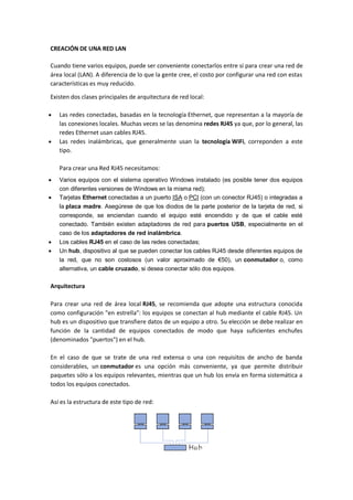 CREACIÓN DE UNA RED LAN
Cuando tiene varios equipos, puede ser conveniente conectarlos entre sí para crear una red de
área local (LAN). A diferencia de lo que la gente cree, el costo por configurar una red con estas
características es muy reducido.
Existen dos clases principales de arquitectura de red local:
 Las redes conectadas, basadas en la tecnología Ethernet, que representan a la mayoría de
las conexiones locales. Muchas veces se las denomina redes RJ45 ya que, por lo general, las
redes Ethernet usan cables RJ45.
 Las redes inalámbricas, que generalmente usan la tecnología WiFi, correponden a este
tipo.
Para crear una Red RJ45 necesitamos:
 Varios equipos con el sistema operativo Windows instalado (es posible tener dos equipos
con diferentes versiones de Windows en la misma red);
 Tarjetas Ethernet conectadas a un puerto ISA o PCI (con un conector RJ45) o integradas a
la placa madre. Asegúrese de que los diodos de la parte posterior de la tarjeta de red, si
corresponde, se enciendan cuando el equipo esté encendido y de que el cable esté
conectado. También existen adaptadores de red para puertos USB, especialmente en el
caso de los adaptadores de red inalámbrica.
 Los cables RJ45 en el caso de las redes conectadas;
 Un hub, dispositivo al que se pueden conectar los cables RJ45 desde diferentes equipos de
la red, que no son costosos (un valor aproximado de €50), un conmutador o, como
alternativa, un cable cruzado, si desea conectar sólo dos equipos.
Arquitectura
Para crear una red de área local RJ45, se recomienda que adopte una estructura conocida
como configuración "en estrella": los equipos se conectan al hub mediante el cable RJ45. Un
hub es un dispositivo que transfiere datos de un equipo a otro. Su elección se debe realizar en
función de la cantidad de equipos conectados de modo que haya suficientes enchufes
(denominados "puertos") en el hub.
En el caso de que se trate de una red extensa o una con requisitos de ancho de banda
considerables, un conmutador es una opción más conveniente, ya que permite distribuir
paquetes sólo a los equipos relevantes, mientras que un hub los envía en forma sistemática a
todos los equipos conectados.
Así es la estructura de este tipo de red:
 