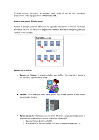 Si desea conectar únicamente dos equipos, puede obviar el uso del hub conectando
directamente ambos equipos con un cable cruzado RJ45.
Arquitecturas que no deberían usarse
Aunque al principio parezcan adecuadas, las siguientes estructuras no brindan resultados
favorables, a menos que los equipos tengan varias interfaces de red (varias tarjetas) y se hayan
utilizado cables cruzados:
Red RJ45 incorrecta
Equipos que se utilizan:
 Estación de Trabajo: Es una computadora que facilita a los usuarios el acceso a
los servidores y periféricos de la red.
 Servidor: Es un nodo que forma parte de una red, provee servicios a otros nodos
denominados clientes.
 Tarjeta de red: Permite la comunicación entre diferentes equipos conectados entre sí
y también permite compartir recursos entre dos o más equipos.
o Opera en la capa 2 del modelo OSI.
o El más común es del tipo Ethernet utilizando un interfaz o conector RJ-45.
 