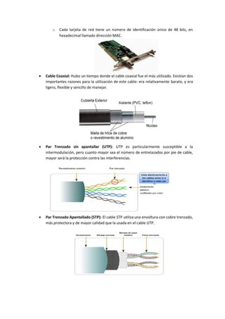 o Cada tarjeta de red tiene un número de identificación único de 48 bits, en
hexadecimal llamado dirección MAC.
 Cable Coaxial: Hubo un tiempo donde el cable coaxial fue el más utilizado. Existían dos
importantes razones para la utilización de este cable: era relativamente barato, y era
ligero, flexible y sencillo de manejar.
 Par Trenzado sin apantallar (UTP): UTP es particularmente susceptible a la
intermodulación, pero cuanto mayor sea el número de entrelazados por pie de cable,
mayor será la protección contra las interferencias.
 Par Trenzado Apantallado (STP): El cable STP utiliza una envoltura con cobre trenzado,
más protectora y de mayor calidad que la usada en el cable UTP.
 