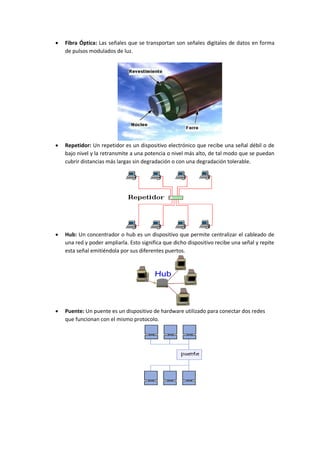  Fibra Óptica: Las señales que se transportan son señales digitales de datos en forma
de pulsos modulados de luz.
 Repetidor: Un repetidor es un dispositivo electrónico que recibe una señal débil o de
bajo nivel y la retransmite a una potencia o nivel más alto, de tal modo que se puedan
cubrir distancias más largas sin degradación o con una degradación tolerable.
 Hub: Un concentrador o hub es un dispositivo que permite centralizar el cableado de
una red y poder ampliarla. Esto significa que dicho dispositivo recibe una señal y repite
esta señal emitiéndola por sus diferentes puertos.
 Puente: Un puente es un dispositivo de hardware utilizado para conectar dos redes
que funcionan con el mismo protocolo.
 