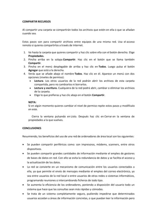 COMPARTIR RECURSOS
Al compartir una carpeta se compartirán todos los archivos que estén en ella o que se añadan
cuando sea.
Estos pasos son para compartir archivos entre equipos de una misma red. Usa el acceso
remoto si quieres compartirlos a través de Internet.
1. Ve hasta la carpeta que quieres compartir y haz clic sobre ella con el botón derecho. Elige
Propiedades.
2. Pincha arriba en la solapa Compartir. Haz clic en el botón que se llama también
Compartir.
3. Pincha en el menú desplegable de arriba y haz clic en Todos. Luego pulsa el botón
Agregar que está a la derecha.
4. Verás que se añade abajo el nombre Todos. Haz clic en él. Aparece un menú con dos
opciones (niveles de permiso):
 Lectura. Los otros usuarios de la red podrán abrir los archivos de esta carpeta
compartida, pero no cambiarlos ni borrarlos.
 Lectura y escritura. Cualquiera de la red podrá abrir, cambiar o eliminar los archivos
de la carpeta.
 Elige lo que prefieras y haz clic abajo en el botón Compartir.
NOTA:
Si en algún momento quieres cambiar el nivel de permiso repite estos pasos y modifícalo
en este.
Cierra la ventana pulsando en Listo. Después haz clic en Cerrar en la ventana de
propiedades a la que vuelves.
CONCLUSIONES
Resumiendo, los beneficios del uso de una red de ordenadores de área local son los siguientes:
 Se pueden compartir periféricos como: son impresoras, módems, scanners, entre otros
dispositivos.
 Se pueden compartir grandes cantidades de información mediante el empleo de gestores
de bases de datos en red. Con ello se evita la redundancia de datos y se facilita el acceso y
la actualización de los datos.
 La red se convierte en un mecanismo de comunicación entre los usuarios conectados a
ella, ya que permite el envío de mensajes mediante el empleo del correo electrónico, ya
sea entre usuarios de la red local o entre usuarios de otras redes o sistemas informáticos,
programando reuniones o intercambiando ficheros de todo tipo.
 Se aumenta la eficiencia de los ordenadores, poniendo a disposición del usuario todo un
sistema que hace que las consultas sean más rápidas y cómodas.
 Se trata de un sistema completamente seguro, pudiendo impedirse que determinados
usuarios accedan a áreas de información concretas, o que puedan leer la información pero
 