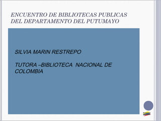 ENCUENTRO DE BIBLIOTECAS PUBLICAS
DEL DEPARTAMENTO DEL PUTUMAYO




   SILVIA MARIN RESTREPO

   TUTORA –BIBLIOTECA NACIONAL DE
    COLOMBIA
 