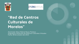 “Red de Centros
Culturales de
Morelos”
Alumno(a): Maya Malinal Reyes Pacheco
Asignatura: Desarrollo de Entornos Culturales Virtuales
Fecha: 08 de octubre del 2022
 