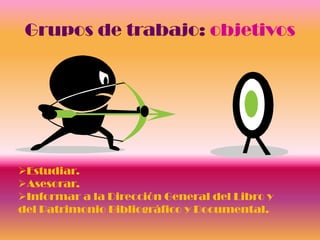 Grupos de trabajo: objetivos




Estudiar.
Asesorar.
Informar a la Dirección General del Libro y
del Patrimonio Bibliográfico y Documental.
 