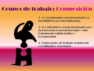 Grupos de trabajo: Composición
            1- 4 y 12 miembros pertenecientes a
            las bibliotecas especializadas

            2- Los miembros serán designados por
            la Dirección General del Libro y del
            Patrimonio Bibliográfico y
            Documental

            3- Cada grupo de trabajo tendrá un
            coordinador/secretario
 