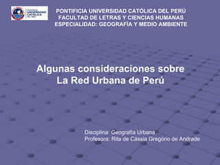 Algunas consideraciones sobre La Red Urbana de Perú PONTIFICIA UNIVERSIDAD CATÓLICA DEL PERÚ  FACULTAD DE LETRAS Y CIENCIAS HUMANAS  ESPECIALIDAD: GEOGRAFÍA Y MEDIO AMBIENTE   Disciplina: Geografía Urbana Profesora: Rita de Cássia Gregório de Andrade 