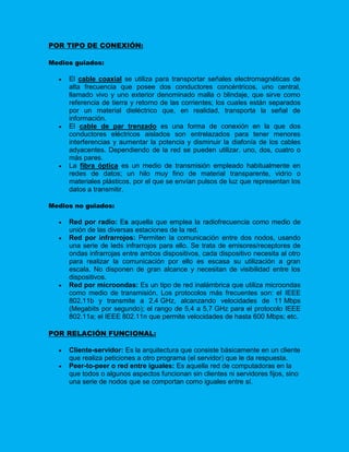 POR TIPO DE CONEXIÓN:

Medios guiados:

     El cable coaxial se utiliza para transportar señales electromagnéticas de
      alta frecuencia que posee dos conductores concéntricos, uno central,
      llamado vivo y uno exterior denominado malla o blindaje, que sirve como
      referencia de tierra y retorno de las corrientes; los cuales están separados
      por un material dieléctrico que, en realidad, transporta la señal de
      información.
     El cable de par trenzado es una forma de conexión en la que dos
      conductores eléctricos aislados son entrelazados para tener menores
      interferencias y aumentar la potencia y disminuir la diafonía de los cables
      adyacentes. Dependiendo de la red se pueden utilizar, uno, dos, cuatro o
      más pares.
     La fibra óptica es un medio de transmisión empleado habitualmente en
      redes de datos; un hilo muy fino de material transparente, vidrio o
      materiales plásticos, por el que se envían pulsos de luz que representan los
      datos a transmitir.

Medios no guiados:

     Red por radio: Es aquella que emplea la radiofrecuencia como medio de
      unión de las diversas estaciones de la red.
     Red por infrarrojos: Permiten la comunicación entre dos nodos, usando
      una serie de leds infrarrojos para ello. Se trata de emisores/receptores de
      ondas infrarrojas entre ambos dispositivos, cada dispositivo necesita al otro
      para realizar la comunicación por ello es escasa su utilización a gran
      escala. No disponen de gran alcance y necesitan de visibilidad entre los
      dispositivos.
     Red por microondas: Es un tipo de red inalámbrica que utiliza microondas
      como medio de transmisión. Los protocolos más frecuentes son: el IEEE
      802.11b y transmite a 2,4 GHz, alcanzando velocidades de 11 Mbps
      (Megabits por segundo); el rango de 5,4 a 5,7 GHz para el protocolo IEEE
      802.11a; el IEEE 802.11n que permite velocidades de hasta 600 Mbps; etc.

POR RELACIÓN FUNCIONAL:

     Cliente-servidor: Es la arquitectura que consiste básicamente en un cliente
      que realiza peticiones a otro programa (el servidor) que le da respuesta.
     Peer-to-peer o red entre iguales: Es aquella red de computadoras en la
      que todos o algunos aspectos funcionan sin clientes ni servidores fijos, sino
      una serie de nodos que se comportan como iguales entre sí.
 