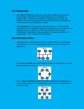 POR TECNOLOGÍA:

     Red Point-To-Point es aquella en la que existe multitud de conexiones
      entre parejas individuales de máquinas. Este tipo de red requiere, en
      algunos casos, máquinas intermedias que establezcan rutas para que
      puedan transmitirse paquetes de datos. El medio electrónico habitual para
      la interconexión es el conmutador, o switch.

     Red broadcast se caracteriza por transmitir datos por un sólo canal de
      comunicación que comparten todas las máquinas de la red. En este caso, el
      paquete enviado es recibido por todas las máquinas de la red pero
      únicamente la destinataria puede procesarlo. Los equipos unidos por un
      concentrador, o hub, forman redes de este tipo.

POR TOPOLOGÍA FÍSICA:

     La red en bus se caracteriza por tener un único canal de comunicaciones
      (denominado bus, troncal o backbone) al cual se conectan los diferentes
      dispositivos.




     En una red en anillo cada estación está conectada a la siguiente y la última
      está conectada a la primera.




     En una red en estrella las estaciones están conectadas directamente a un
      punto central y todas las comunicaciones se han de hacer necesariamente
      a través de éste.
 