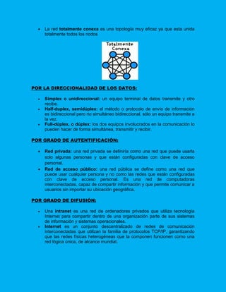    La red totalmente conexa es una topología muy eficaz ya que esta unida
      totalmente todos los nodos




POR LA DIRECCIONALIDAD DE LOS DATOS:

     Simplex o unidireccional: un equipo terminal de datos transmite y otro
      recibe.
     Half-duplex, semidúplex: el método o protocolo de envío de información
      es bidireccional pero no simultáneo bidireccional, sólo un equipo transmite a
      la vez.
     Full-dúplex, o dúplex: los dos equipos involucrados en la comunicación lo
      pueden hacer de forma simultánea, transmitir y recibir.

POR GRADO DE AUTENTIFICACIÓN:

     Red privada: una red privada se definiría como una red que puede usarla
      solo algunas personas y que están configuradas con clave de acceso
      personal.
     Red de acceso público: una red pública se define como una red que
      puede usar cualquier persona y no como las redes que están configuradas
      con clave de acceso personal. Es una red de computadoras
      interconectadas, capaz de compartir información y que permite comunicar a
      usuarios sin importar su ubicación geográfica.

POR GRADO DE DIFUSIÓN:

     Una intranet es una red de ordenadores privados que utiliza tecnología
      Internet para compartir dentro de una organización parte de sus sistemas
      de información y sistemas operacionales.
     Internet es un conjunto descentralizado de redes de comunicación
      interconectadas que utilizan la familia de protocolos TCP/IP, garantizando
      que las redes físicas heterogéneas que la componen funcionen como una
      red lógica única, de alcance mundial.
 