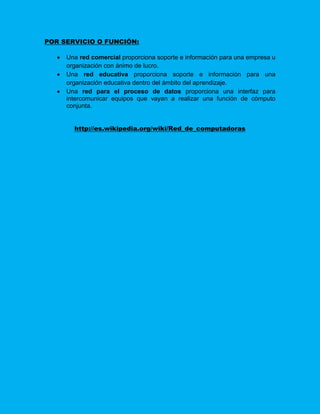 POR SERVICIO O FUNCIÓN:

      Una red comercial proporciona soporte e información para una empresa u
       organización con ánimo de lucro.
      Una red educativa proporciona soporte e información para una
       organización educativa dentro del ámbito del aprendizaje.
      Una red para el proceso de datos proporciona una interfaz para
       intercomunicar equipos que vayan a realizar una función de cómputo
       conjunta.


         http://es.wikipedia.org/wiki/Red_de_computadoras
 