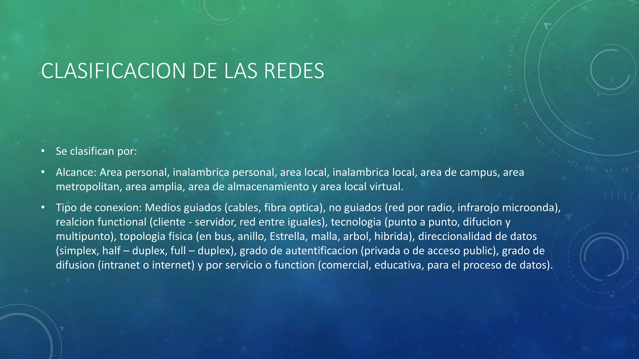 CLASIFICACION DE LAS REDES
• Se clasifican por:
• Alcance: Area personal, inalambrica personal, area local, inalambrica local, area de campus, area
metropolitan, area amplia, area de almacenamiento y area local virtual.
• Tipo de conexion: Medios guiados (cables, fibra optica), no guiados (red por radio, infrarojo microonda),
realcion functional (cliente - servidor, red entre iguales), tecnologia (punto a punto, difucion y
multipunto), topologia fisica (en bus, anillo, Estrella, malla, arbol, hibrida), direccionalidad de datos
(simplex, half – duplex, full – duplex), grado de autentificacion (privada o de acceso public), grado de
difusion (intranet o internet) y por servicio o function (comercial, educativa, para el proceso de datos).
 