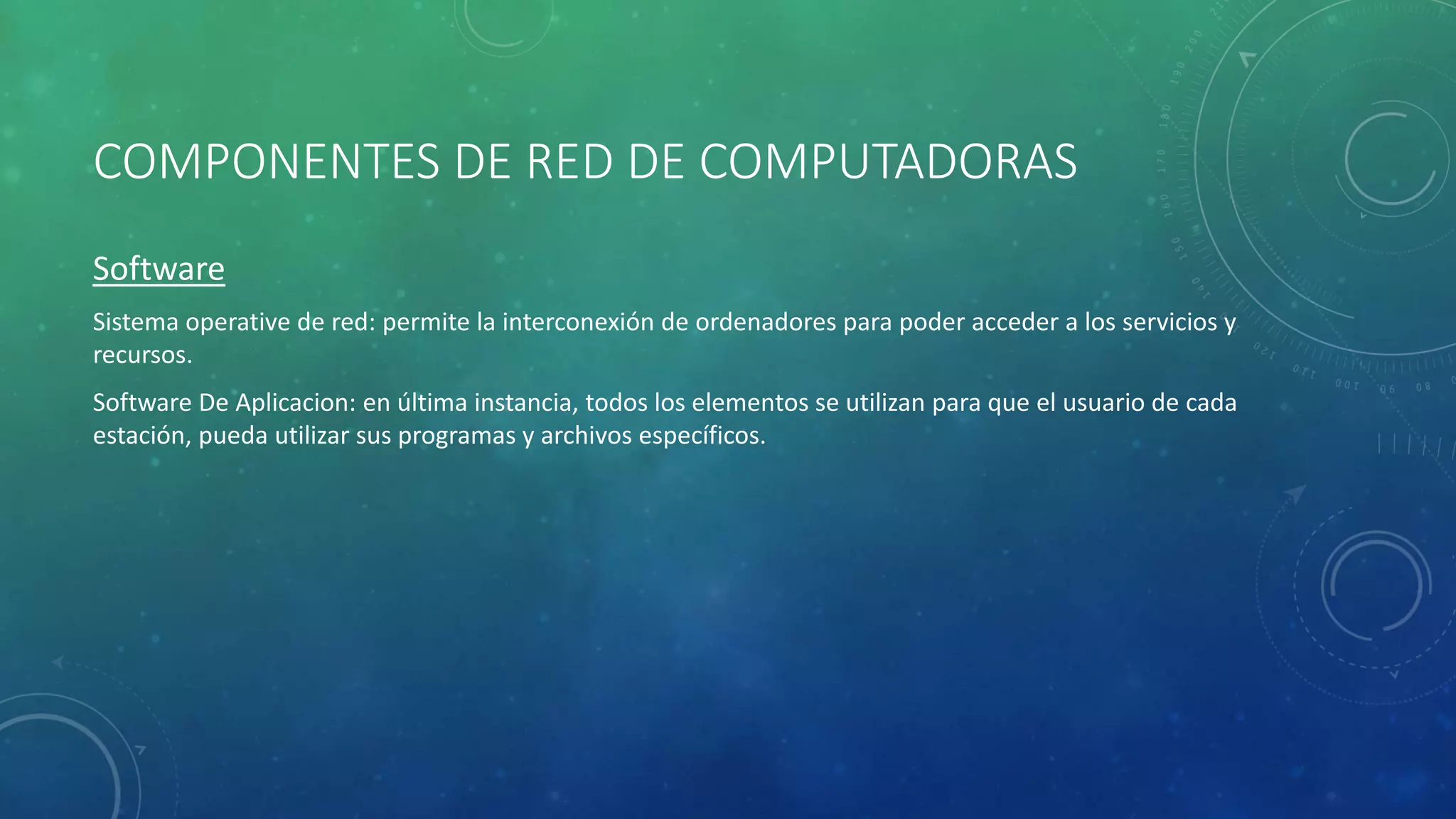 COMPONENTES DE RED DE COMPUTADORAS
Software
Sistema operative de red: permite la interconexión de ordenadores para poder acceder a los servicios y
recursos.
Software De Aplicacion: en última instancia, todos los elementos se utilizan para que el usuario de cada
estación, pueda utilizar sus programas y archivos específicos.
 