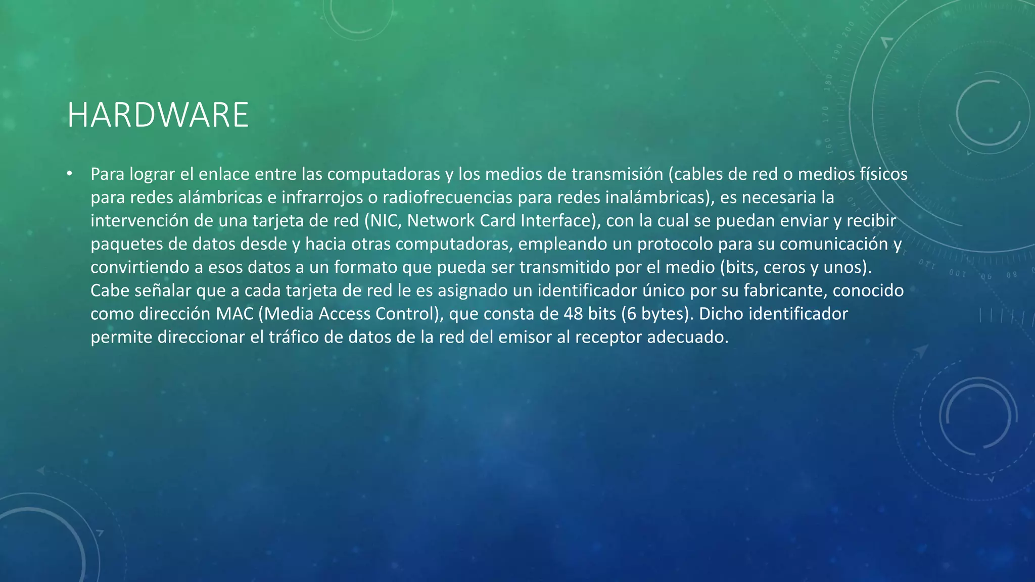 HARDWARE
• Para lograr el enlace entre las computadoras y los medios de transmisión (cables de red o medios físicos
para redes alámbricas e infrarrojos o radiofrecuencias para redes inalámbricas), es necesaria la
intervención de una tarjeta de red (NIC, Network Card Interface), con la cual se puedan enviar y recibir
paquetes de datos desde y hacia otras computadoras, empleando un protocolo para su comunicación y
convirtiendo a esos datos a un formato que pueda ser transmitido por el medio (bits, ceros y unos).
Cabe señalar que a cada tarjeta de red le es asignado un identificador único por su fabricante, conocido
como dirección MAC (Media Access Control), que consta de 48 bits (6 bytes). Dicho identificador
permite direccionar el tráfico de datos de la red del emisor al receptor adecuado.
 