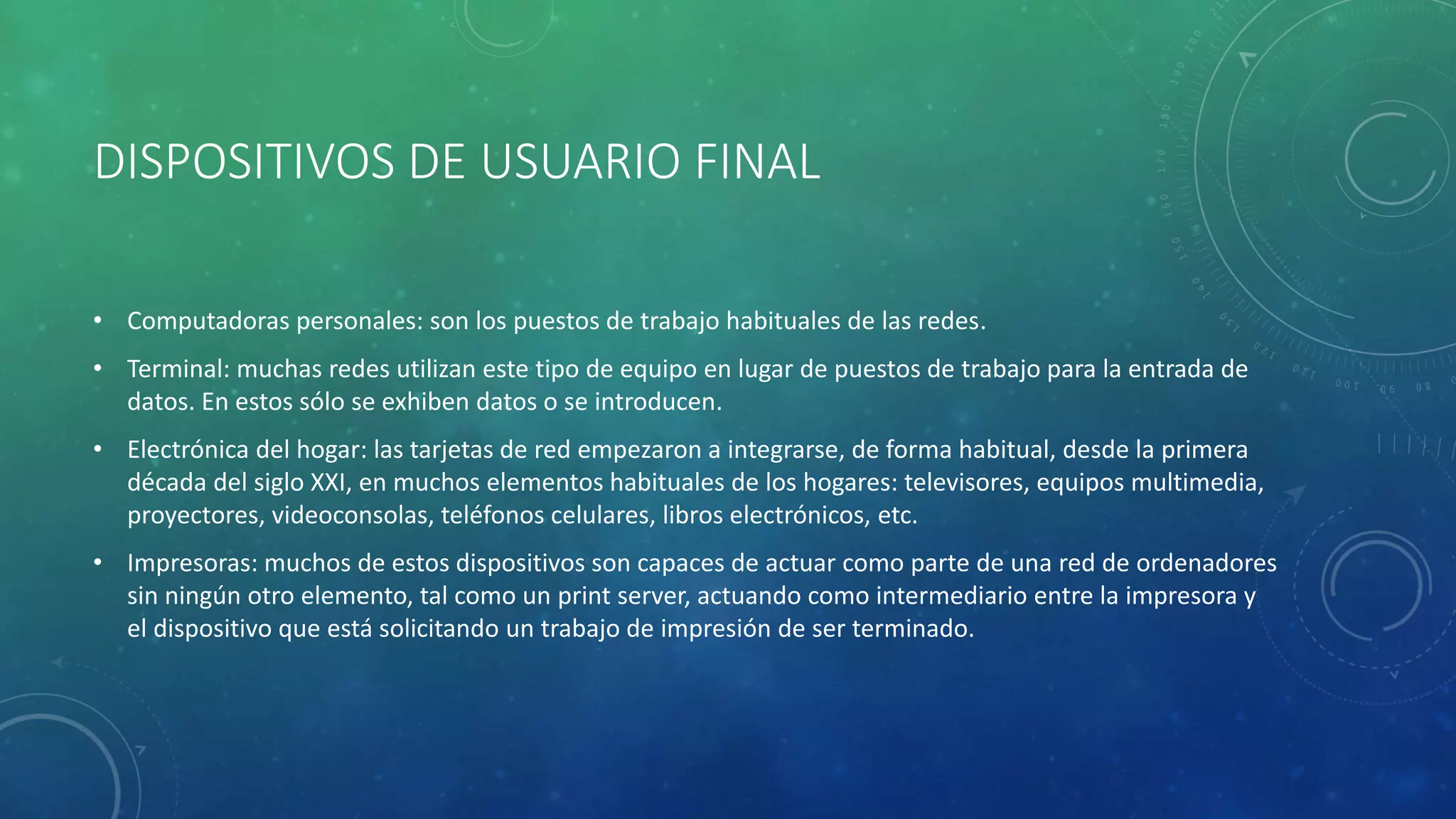 DISPOSITIVOS DE USUARIO FINAL
• Computadoras personales: son los puestos de trabajo habituales de las redes.
• Terminal: muchas redes utilizan este tipo de equipo en lugar de puestos de trabajo para la entrada de
datos. En estos sólo se exhiben datos o se introducen.
• Electrónica del hogar: las tarjetas de red empezaron a integrarse, de forma habitual, desde la primera
década del siglo XXI, en muchos elementos habituales de los hogares: televisores, equipos multimedia,
proyectores, videoconsolas, teléfonos celulares, libros electrónicos, etc.
• Impresoras: muchos de estos dispositivos son capaces de actuar como parte de una red de ordenadores
sin ningún otro elemento, tal como un print server, actuando como intermediario entre la impresora y
el dispositivo que está solicitando un trabajo de impresión de ser terminado.
 