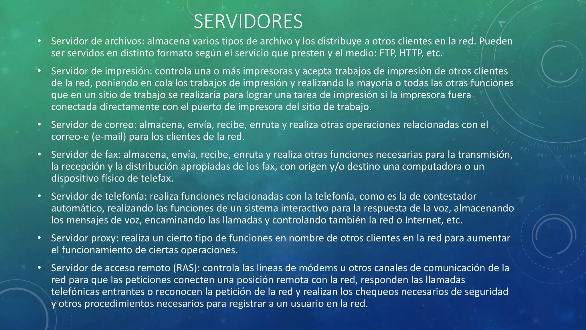 SERVIDORES
• Servidor de archivos: almacena varios tipos de archivo y los distribuye a otros clientes en la red. Pueden
ser servidos en distinto formato según el servicio que presten y el medio: FTP, HTTP, etc.
• Servidor de impresión: controla una o más impresoras y acepta trabajos de impresión de otros clientes
de la red, poniendo en cola los trabajos de impresión y realizando la mayoría o todas las otras funciones
que en un sitio de trabajo se realizaría para lograr una tarea de impresión si la impresora fuera
conectada directamente con el puerto de impresora del sitio de trabajo.
• Servidor de correo: almacena, envía, recibe, enruta y realiza otras operaciones relacionadas con el
correo-e (e-mail) para los clientes de la red.
• Servidor de fax: almacena, envía, recibe, enruta y realiza otras funciones necesarias para la transmisión,
la recepción y la distribución apropiadas de los fax, con origen y/o destino una computadora o un
dispositivo físico de telefax.
• Servidor de telefonía: realiza funciones relacionadas con la telefonía, como es la de contestador
automático, realizando las funciones de un sistema interactivo para la respuesta de la voz, almacenando
los mensajes de voz, encaminando las llamadas y controlando también la red o Internet, etc.
• Servidor proxy: realiza un cierto tipo de funciones en nombre de otros clientes en la red para aumentar
el funcionamiento de ciertas operaciones.
• Servidor de acceso remoto (RAS): controla las líneas de módems u otros canales de comunicación de la
red para que las peticiones conecten una posición remota con la red, responden las llamadas
telefónicas entrantes o reconocen la petición de la red y realizan los chequeos necesarios de seguridad
y otros procedimientos necesarios para registrar a un usuario en la red.
 