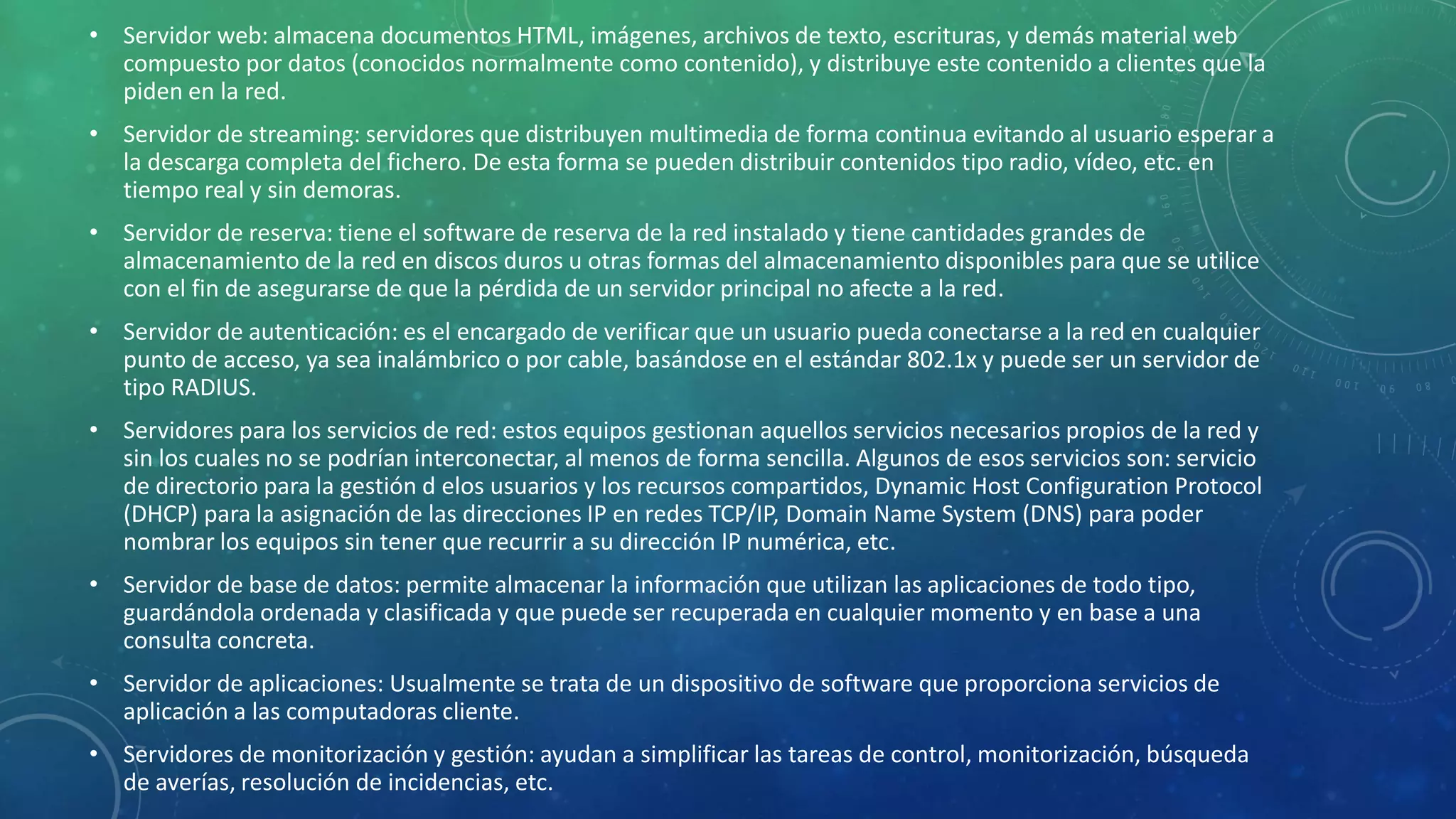 • Servidor web: almacena documentos HTML, imágenes, archivos de texto, escrituras, y demás material web
compuesto por datos (conocidos normalmente como contenido), y distribuye este contenido a clientes que la
piden en la red.
• Servidor de streaming: servidores que distribuyen multimedia de forma continua evitando al usuario esperar a
la descarga completa del fichero. De esta forma se pueden distribuir contenidos tipo radio, vídeo, etc. en
tiempo real y sin demoras.
• Servidor de reserva: tiene el software de reserva de la red instalado y tiene cantidades grandes de
almacenamiento de la red en discos duros u otras formas del almacenamiento disponibles para que se utilice
con el fin de asegurarse de que la pérdida de un servidor principal no afecte a la red.
• Servidor de autenticación: es el encargado de verificar que un usuario pueda conectarse a la red en cualquier
punto de acceso, ya sea inalámbrico o por cable, basándose en el estándar 802.1x y puede ser un servidor de
tipo RADIUS.
• Servidores para los servicios de red: estos equipos gestionan aquellos servicios necesarios propios de la red y
sin los cuales no se podrían interconectar, al menos de forma sencilla. Algunos de esos servicios son: servicio
de directorio para la gestión d elos usuarios y los recursos compartidos, Dynamic Host Configuration Protocol
(DHCP) para la asignación de las direcciones IP en redes TCP/IP, Domain Name System (DNS) para poder
nombrar los equipos sin tener que recurrir a su dirección IP numérica, etc.
• Servidor de base de datos: permite almacenar la información que utilizan las aplicaciones de todo tipo,
guardándola ordenada y clasificada y que puede ser recuperada en cualquier momento y en base a una
consulta concreta.
• Servidor de aplicaciones: Usualmente se trata de un dispositivo de software que proporciona servicios de
aplicación a las computadoras cliente.
• Servidores de monitorización y gestión: ayudan a simplificar las tareas de control, monitorización, búsqueda
de averías, resolución de incidencias, etc.
 