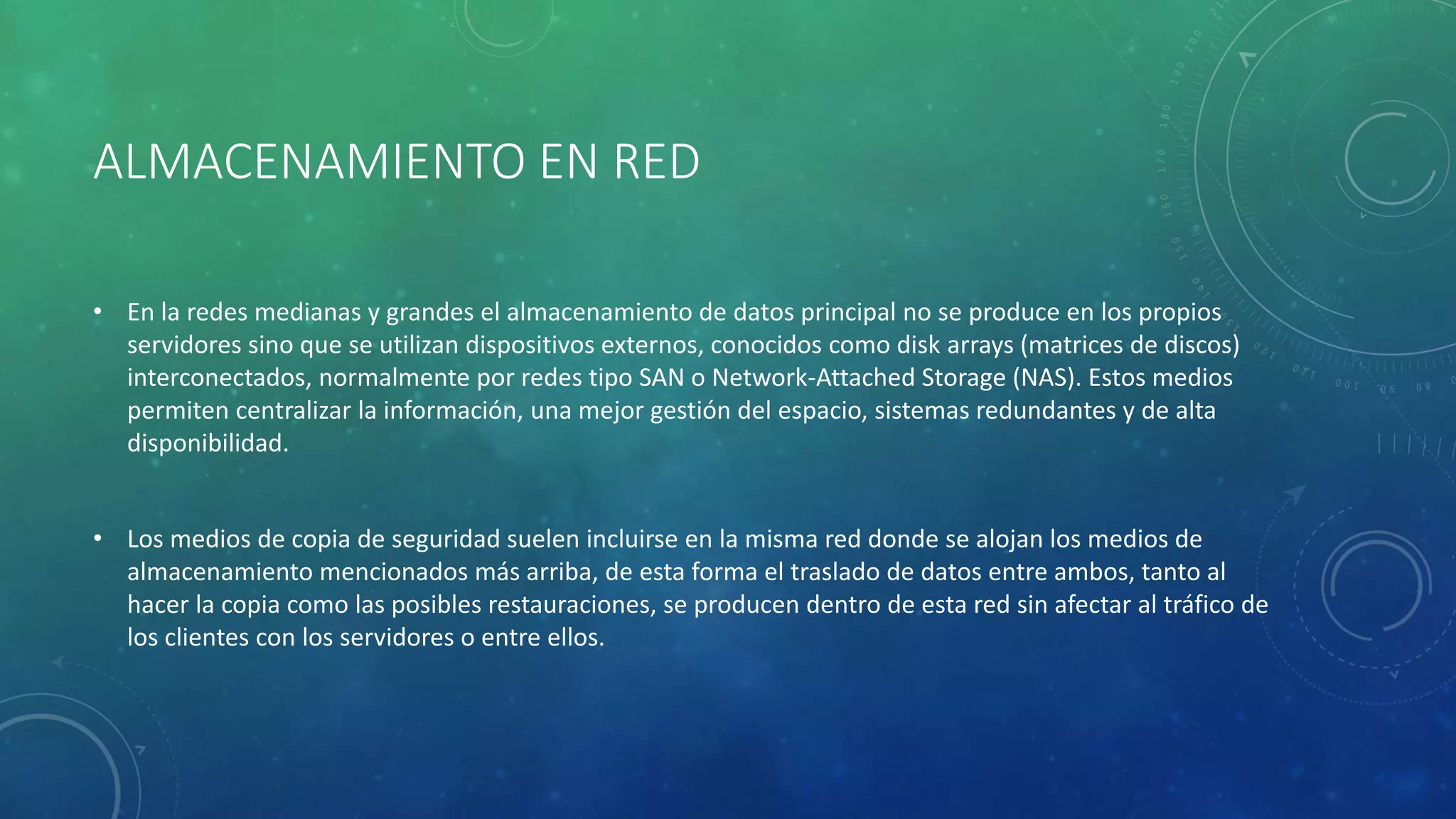 ALMACENAMIENTO EN RED
• En la redes medianas y grandes el almacenamiento de datos principal no se produce en los propios
servidores sino que se utilizan dispositivos externos, conocidos como disk arrays (matrices de discos)
interconectados, normalmente por redes tipo SAN o Network-Attached Storage (NAS). Estos medios
permiten centralizar la información, una mejor gestión del espacio, sistemas redundantes y de alta
disponibilidad.
• Los medios de copia de seguridad suelen incluirse en la misma red donde se alojan los medios de
almacenamiento mencionados más arriba, de esta forma el traslado de datos entre ambos, tanto al
hacer la copia como las posibles restauraciones, se producen dentro de esta red sin afectar al tráfico de
los clientes con los servidores o entre ellos.
 