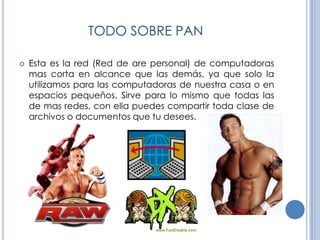 TODO SOBRE PANEsta es la red (Red de are personal) de computadoras mas corta en alcance que las demás, ya que solo la utilizamos para las computadoras de nuestra casa o en espacios pequeños. Sirve para lo mismo que todas las de mas redes, con ella puedes compartir toda clase de archivos o documentos que tu desees.