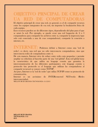 MELANY RUIZ GRANDA
TECNOLOGIA -11-2
2013
OBJETIVO PRNCIPAL DE CREAR
UA RED DE COMPUTADORAS
El objetivo principal de crear una red, en general, es el de compartir recursos
entre los equipos integrantes de esa red, sin importar la localización física de
cada equipo.
Esos recursos pueden ser de diferentes tipos, dependiendo del plan para el que
se armó la red. Por ejemplo, se puede crear una red hogareña de 2 o 3
computadoras para compartir los archivos entre sí, compartir la impresora (que
solo está conectada a una de esas computadoras), compartir la conexión a
internet, etc.
INTERNET: Podemos definir a Internet como una "red de
redes", es decir, una red que no sólo interconecta computadoras, sino que
interconecta redes de computadoras entre sí.
De esta manera, Internet sirve de enlace entre redes más pequeñas y permite
ampliar su cobertura al hacerlas parte de una "red global". Esta red global tiene
la característica de que utiliza un lenguaje común que garantiza la
intercomunicación de los diferentes participantes; este lenguaje común o
protocolo (un protocolo es el lenguaje que utilizan las computadoras al
compartir recursos) se conoce como TCP/IP.
Así pues, Internet es la "red de redes" que utiliza TCP/IP como su protocolo de
comunicación.
Internet es un acrónimo de INTERconected NETworks (Redes
interconectadas).
MELANY RUIZ GRANDA TECNOLOGIA -11-2 2013
 