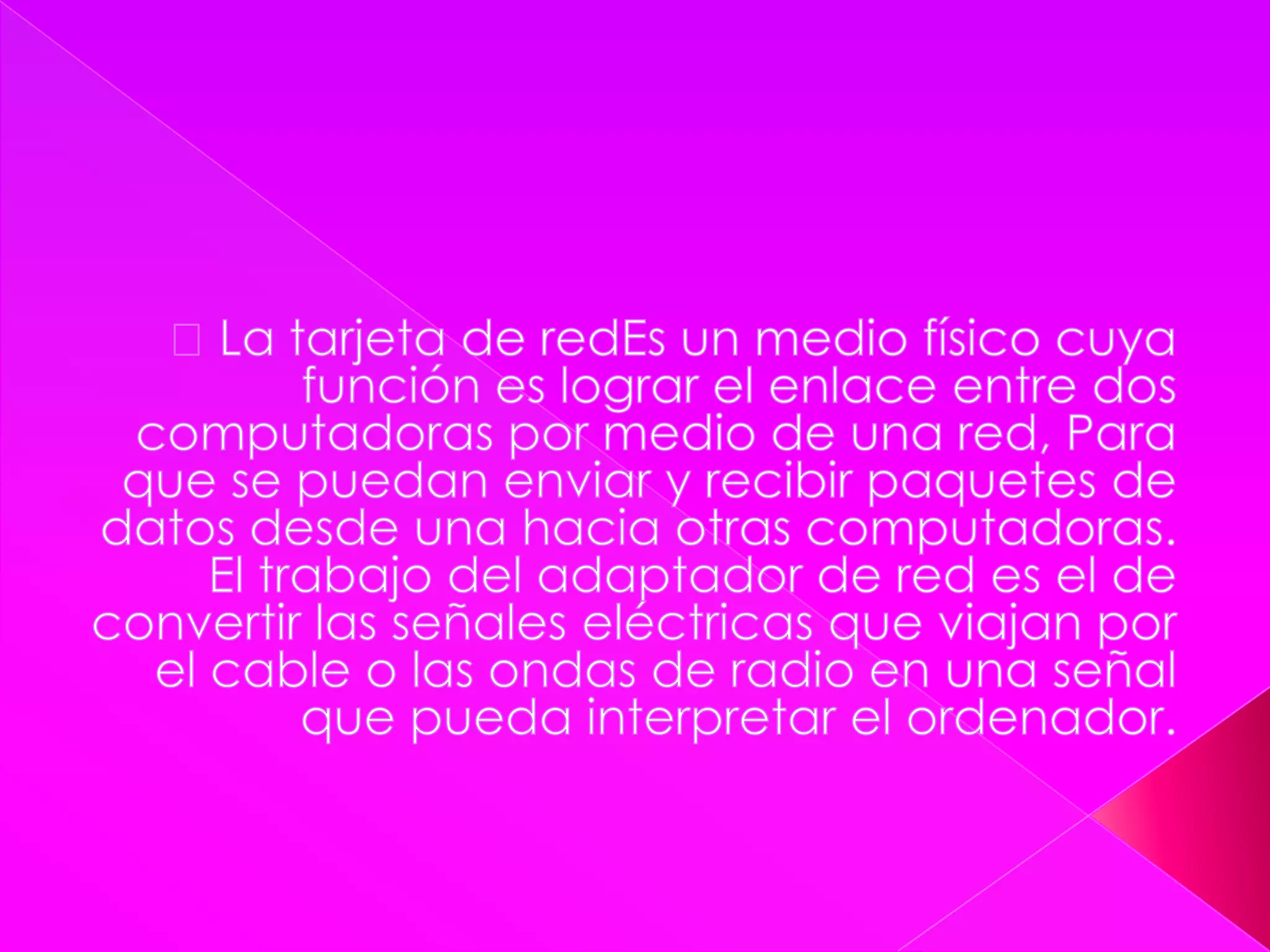  La tarjeta de redEs un medio físico cuya función es lograr el enlace entre dos computadoras por medio de una red, Para que se puedan enviar y recibir paquetes de datos desde una hacia otras computadoras. El trabajo del adaptador de red es el de convertir las señales eléctricas que viajan por el cable o las ondas de radio en una señal que pueda interpretar el ordenador.