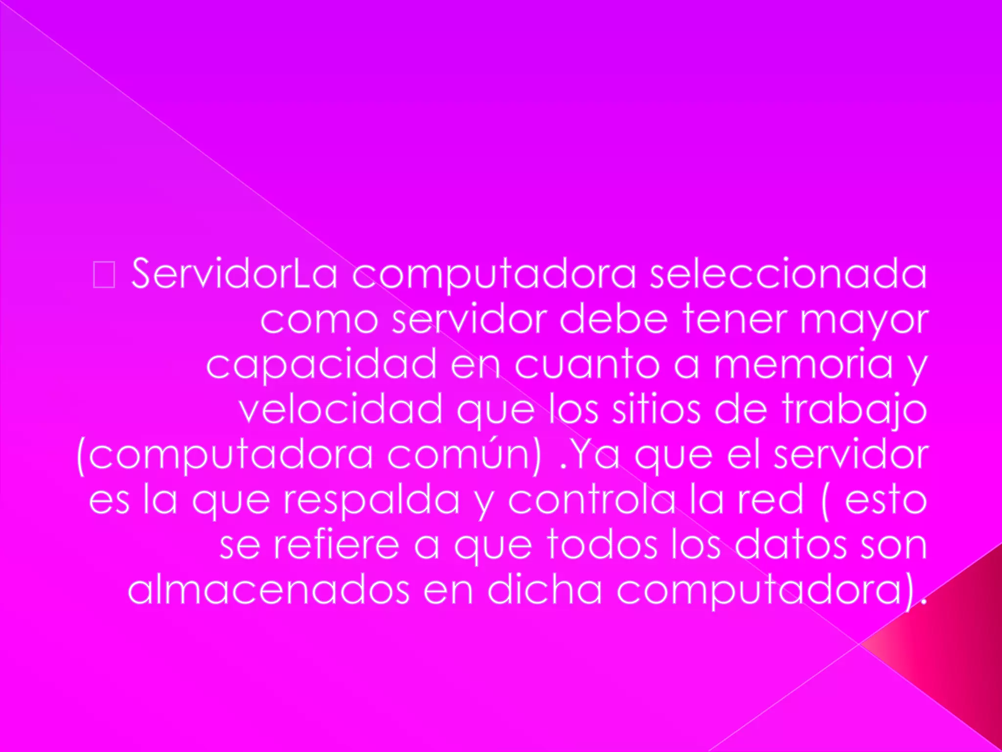  ServidorLa computadora seleccionada como servidor debe tener mayor capacidad en cuanto a memoria y velocidad que los sitios de trabajo (computadora común) .Ya que el servidor es la que respalda y controla la red ( esto se refiere a que todos los datos son almacenados en dicha computadora).