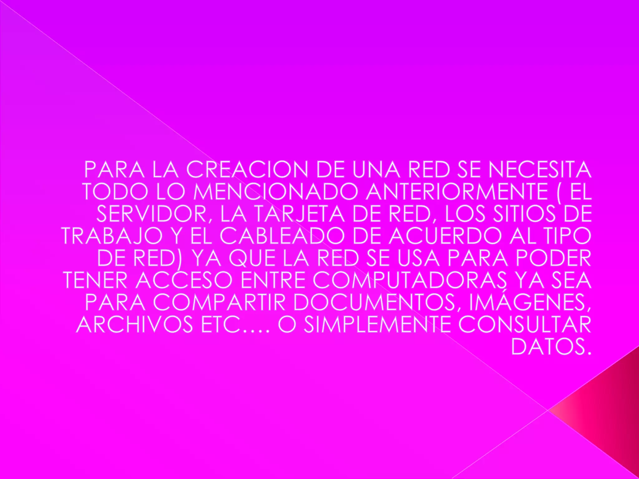 PARA LA CREACION DE UNA RED SE NECESITA TODO LO MENCIONADO ANTERIORMENTE ( EL SERVIDOR, LA TARJETA DE RED, LOS SITIOS DE TRABAJO Y EL CABLEADO DE ACUERDO AL TIPO DE RED) YA QUE LA RED SE USA PARA PODER TENER ACCESO ENTRE COMPUTADORAS YA SEA PARA COMPARTIR DOCUMENTOS, IMÁGENES, ARCHIVOS ETC…. O SIMPLEMENTE CONSULTAR DATOS.