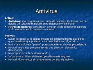 Antivirus Activos Antivirus:  son programas que tratan de descubrir las trazas que ha dejado un software malicioso, para detectarlo y eliminarlo.  Filtros de ficheros : consiste en generar filtros de ficheros dañinos si el ordenador está conectado a una red.  Pasivos Evitar introducir a tu equipo medios de almacenamiento extraíbles que consideres que pudieran estar infectados con algún virus. No instalar software "pirata", pues puede tener dudosa procedencia. No abrir mensajes provenientes de una dirección electrónica desconocida. No aceptar e-mails de desconocidos. Informarse y utilizar sistemas operativos más seguros. No abrir documentos sin asegurarnos del tipo de archivo.  
