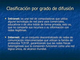 Clasificación por grado de difusión Intranet:  es una red de computadoras que utiliza alguna tecnología de red para usos comerciales, educativos o de otra índole de forma privada, esto es, que no comparte sus recursos o su información con redes ilegítimas. Internet:   es un conjunto descentralizado de redes de comunicación interconectadas que utilizan la familia de protocolos TCP/IP, garantizando que las redes físicas heterogéneas que la componen funcionen como una red lógica única, de alcance mundial. 