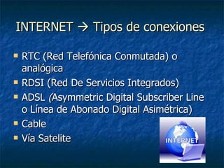 INTERNET    Tipos de conexiones  RTC (Red Telefónica Conmutada) o analógica RDSI (Red De Servicios Integrados) ADSL  ( Asymmetric Digital Subscriber Line o Línea de Abonado Digital Asimétrica)  Cable Vía Satelite 
