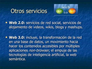 Otros servicios  Web 2.0:  servicios de red social, servicios de alojamiento de videos, wikis, blogs y mashups. Web 3.0:   incluye, la transformación de la red en una base de datos, un movimiento hacia hacer los contenidos accesibles por múltiples aplicaciones  non-browser , el empuje de las tecnologías de inteligencia artificial, la web semántica.  