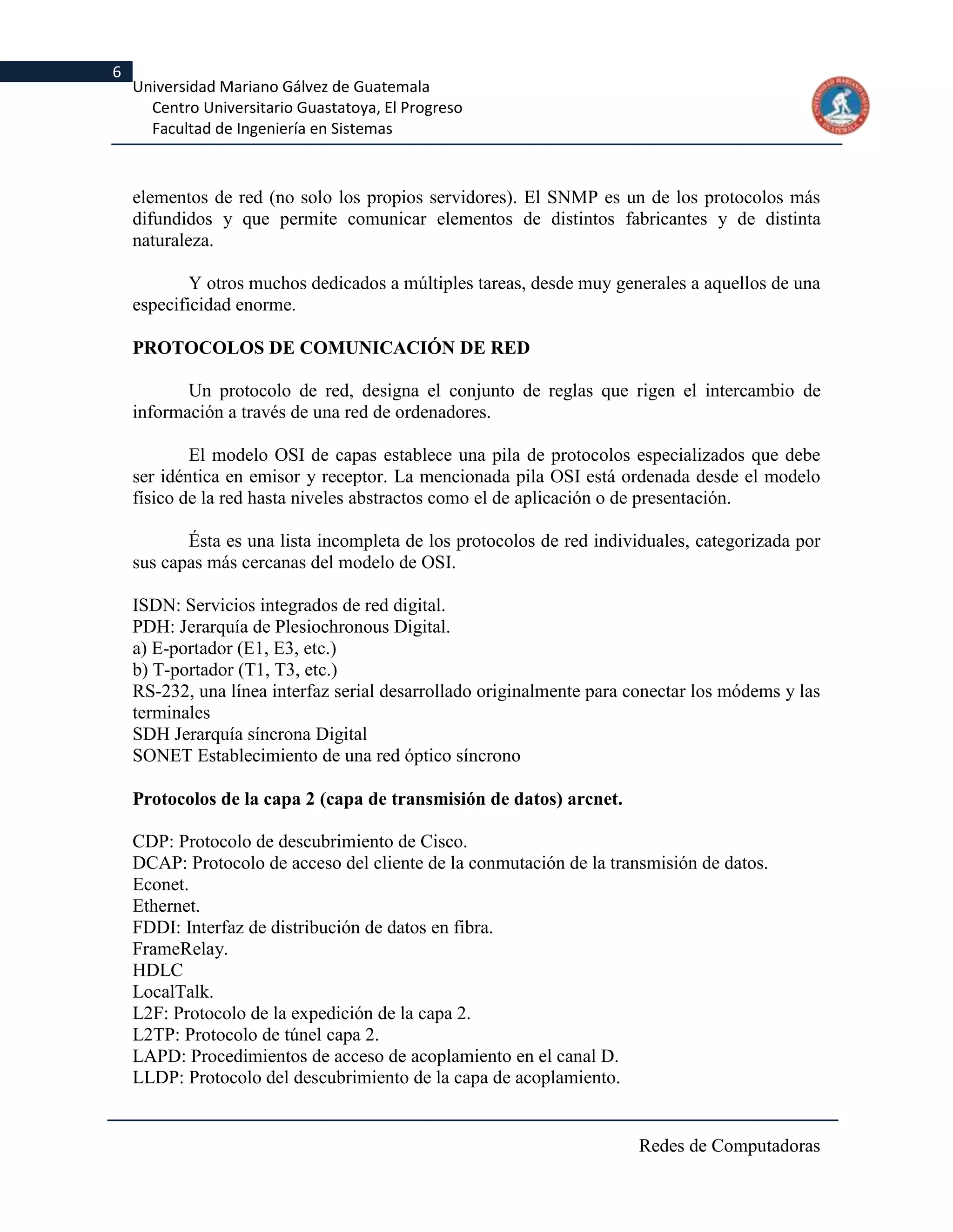 6
    Universidad Mariano Gálvez de Guatemala
      Centro Universitario Guastatoya, El Progreso
      Facultad de Ingeniería en Sistemas



    elementos de red (no solo los propios servidores). El SNMP es un de los protocolos más
    difundidos y que permite comunicar elementos de distintos fabricantes y de distinta
    naturaleza.

            Y otros muchos dedicados a múltiples tareas, desde muy generales a aquellos de una
    especificidad enorme.

    PROTOCOLOS DE COMUNICACIÓN DE RED

           Un protocolo de red, designa el conjunto de reglas que rigen el intercambio de
    información a través de una red de ordenadores.

            El modelo OSI de capas establece una pila de protocolos especializados que debe
    ser idéntica en emisor y receptor. La mencionada pila OSI está ordenada desde el modelo
    físico de la red hasta niveles abstractos como el de aplicación o de presentación.

           Ésta es una lista incompleta de los protocolos de red individuales, categorizada por
    sus capas más cercanas del modelo de OSI.

    ISDN: Servicios integrados de red digital.
    PDH: Jerarquía de Plesiochronous Digital.
    a) E-portador (E1, E3, etc.)
    b) T-portador (T1, T3, etc.)
    RS-232, una línea interfaz serial desarrollado originalmente para conectar los módems y las
    terminales
    SDH Jerarquía síncrona Digital
    SONET Establecimiento de una red óptico síncrono

    Protocolos de la capa 2 (capa de transmisión de datos) arcnet.

    CDP: Protocolo de descubrimiento de Cisco.
    DCAP: Protocolo de acceso del cliente de la conmutación de la transmisión de datos.
    Econet.
    Ethernet.
    FDDI: Interfaz de distribución de datos en fibra.
    FrameRelay.
    HDLC
    LocalTalk.
    L2F: Protocolo de la expedición de la capa 2.
    L2TP: Protocolo de túnel capa 2.
    LAPD: Procedimientos de acceso de acoplamiento en el canal D.
    LLDP: Protocolo del descubrimiento de la capa de acoplamiento.


                                                                       Redes de Computadoras
 