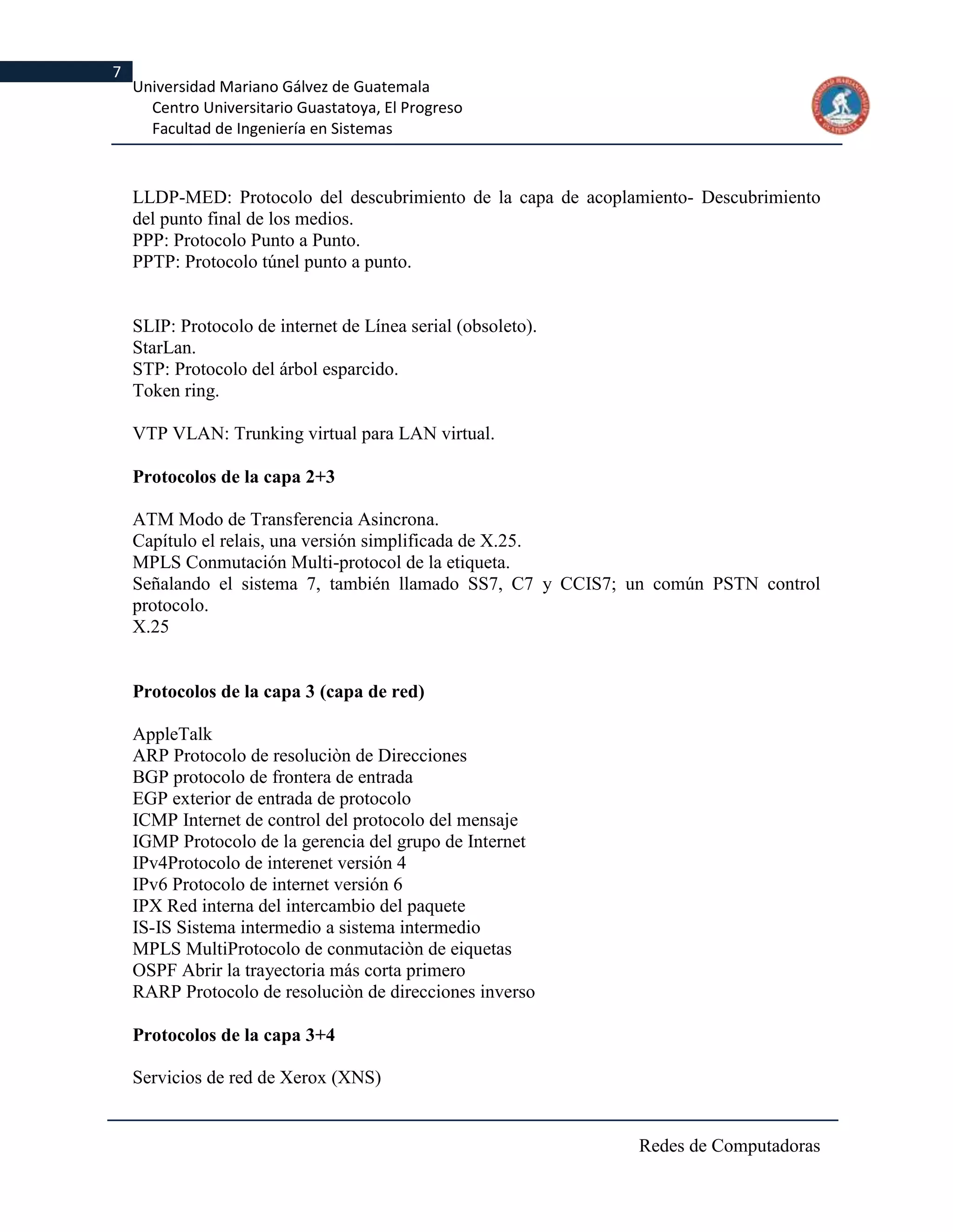 7
    Universidad Mariano Gálvez de Guatemala
      Centro Universitario Guastatoya, El Progreso
      Facultad de Ingeniería en Sistemas



    LLDP-MED: Protocolo del descubrimiento de la capa de acoplamiento- Descubrimiento
    del punto final de los medios.
    PPP: Protocolo Punto a Punto.
    PPTP: Protocolo túnel punto a punto.


    SLIP: Protocolo de internet de Línea serial (obsoleto).
    StarLan.
    STP: Protocolo del árbol esparcido.
    Token ring.

    VTP VLAN: Trunking virtual para LAN virtual.

    Protocolos de la capa 2+3

    ATM Modo de Transferencia Asincrona.
    Capítulo el relais, una versión simplificada de X.25.
    MPLS Conmutación Multi-protocol de la etiqueta.
    Señalando el sistema 7, también llamado SS7, C7 y CCIS7; un común PSTN control
    protocolo.
    X.25


    Protocolos de la capa 3 (capa de red)

    AppleTalk
    ARP Protocolo de resoluciòn de Direcciones
    BGP protocolo de frontera de entrada
    EGP exterior de entrada de protocolo
    ICMP Internet de control del protocolo del mensaje
    IGMP Protocolo de la gerencia del grupo de Internet
    IPv4Protocolo de interenet versión 4
    IPv6 Protocolo de internet versión 6
    IPX Red interna del intercambio del paquete
    IS-IS Sistema intermedio a sistema intermedio
    MPLS MultiProtocolo de conmutaciòn de eiquetas
    OSPF Abrir la trayectoria más corta primero
    RARP Protocolo de resoluciòn de direcciones inverso

    Protocolos de la capa 3+4

    Servicios de red de Xerox (XNS)


                                                               Redes de Computadoras
 