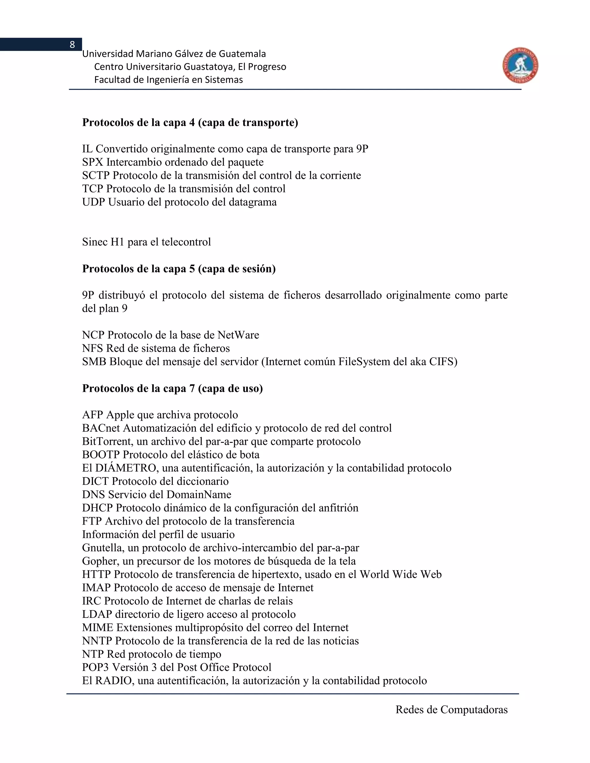 8
    Universidad Mariano Gálvez de Guatemala
      Centro Universitario Guastatoya, El Progreso
      Facultad de Ingeniería en Sistemas



    Protocolos de la capa 4 (capa de transporte)

    IL Convertido originalmente como capa de transporte para 9P
    SPX Intercambio ordenado del paquete
    SCTP Protocolo de la transmisión del control de la corriente
    TCP Protocolo de la transmisión del control
    UDP Usuario del protocolo del datagrama


    Sinec H1 para el telecontrol

    Protocolos de la capa 5 (capa de sesión)

    9P distribuyó el protocolo del sistema de ficheros desarrollado originalmente como parte
    del plan 9

    NCP Protocolo de la base de NetWare
    NFS Red de sistema de ficheros
    SMB Bloque del mensaje del servidor (Internet común FileSystem del aka CIFS)

    Protocolos de la capa 7 (capa de uso)

    AFP Apple que archiva protocolo
    BACnet Automatización del edificio y protocolo de red del control
    BitTorrent, un archivo del par-a-par que comparte protocolo
    BOOTP Protocolo del elástico de bota
    El DIÁMETRO, una autentificación, la autorización y la contabilidad protocolo
    DICT Protocolo del diccionario
    DNS Servicio del DomainName
    DHCP Protocolo dinámico de la configuración del anfitrión
    FTP Archivo del protocolo de la transferencia
    Información del perfil de usuario
    Gnutella, un protocolo de archivo-intercambio del par-a-par
    Gopher, un precursor de los motores de búsqueda de la tela
    HTTP Protocolo de transferencia de hipertexto, usado en el World Wide Web
    IMAP Protocolo de acceso de mensaje de Internet
    IRC Protocolo de Internet de charlas de relais
    LDAP directorio de ligero acceso al protocolo
    MIME Extensiones multipropósito del correo del Internet
    NNTP Protocolo de la transferencia de la red de las noticias
    NTP Red protocolo de tiempo
    POP3 Versión 3 del Post Office Protocol
    El RADIO, una autentificación, la autorización y la contabilidad protocolo

                                                                     Redes de Computadoras
 