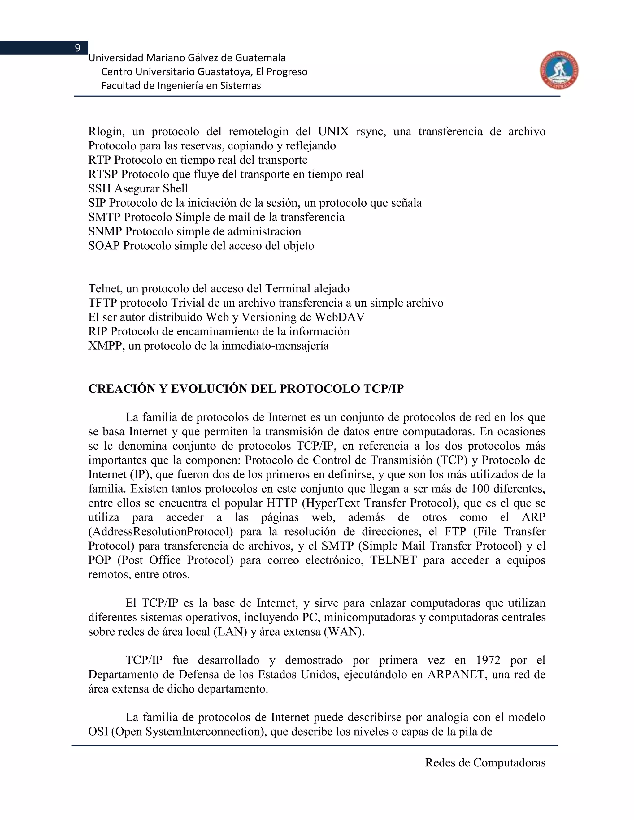 9
    Universidad Mariano Gálvez de Guatemala
      Centro Universitario Guastatoya, El Progreso
      Facultad de Ingeniería en Sistemas



    Rlogin, un protocolo del remotelogin del UNIX rsync, una transferencia de archivo
    Protocolo para las reservas, copiando y reflejando
    RTP Protocolo en tiempo real del transporte
    RTSP Protocolo que fluye del transporte en tiempo real
    SSH Asegurar Shell
    SIP Protocolo de la iniciación de la sesión, un protocolo que señala
    SMTP Protocolo Simple de mail de la transferencia
    SNMP Protocolo simple de administracion
    SOAP Protocolo simple del acceso del objeto


    Telnet, un protocolo del acceso del Terminal alejado
    TFTP protocolo Trivial de un archivo transferencia a un simple archivo
    El ser autor distribuido Web y Versioning de WebDAV
    RIP Protocolo de encaminamiento de la información
    XMPP, un protocolo de la inmediato-mensajería


    CREACIÓN Y EVOLUCIÓN DEL PROTOCOLO TCP/IP

            La familia de protocolos de Internet es un conjunto de protocolos de red en los que
    se basa Internet y que permiten la transmisión de datos entre computadoras. En ocasiones
    se le denomina conjunto de protocolos TCP/IP, en referencia a los dos protocolos más
    importantes que la componen: Protocolo de Control de Transmisión (TCP) y Protocolo de
    Internet (IP), que fueron dos de los primeros en definirse, y que son los más utilizados de la
    familia. Existen tantos protocolos en este conjunto que llegan a ser más de 100 diferentes,
    entre ellos se encuentra el popular HTTP (HyperText Transfer Protocol), que es el que se
    utiliza para acceder a las páginas web, además de otros como el ARP
    (AddressResolutionProtocol) para la resolución de direcciones, el FTP (File Transfer
    Protocol) para transferencia de archivos, y el SMTP (Simple Mail Transfer Protocol) y el
    POP (Post Office Protocol) para correo electrónico, TELNET para acceder a equipos
    remotos, entre otros.

            El TCP/IP es la base de Internet, y sirve para enlazar computadoras que utilizan
    diferentes sistemas operativos, incluyendo PC, minicomputadoras y computadoras centrales
    sobre redes de área local (LAN) y área extensa (WAN).

            TCP/IP fue desarrollado y demostrado por primera vez en 1972 por el
    Departamento de Defensa de los Estados Unidos, ejecutándolo en ARPANET, una red de
    área extensa de dicho departamento.

          La familia de protocolos de Internet puede describirse por analogía con el modelo
    OSI (Open SystemInterconnection), que describe los niveles o capas de la pila de

                                                                         Redes de Computadoras
 