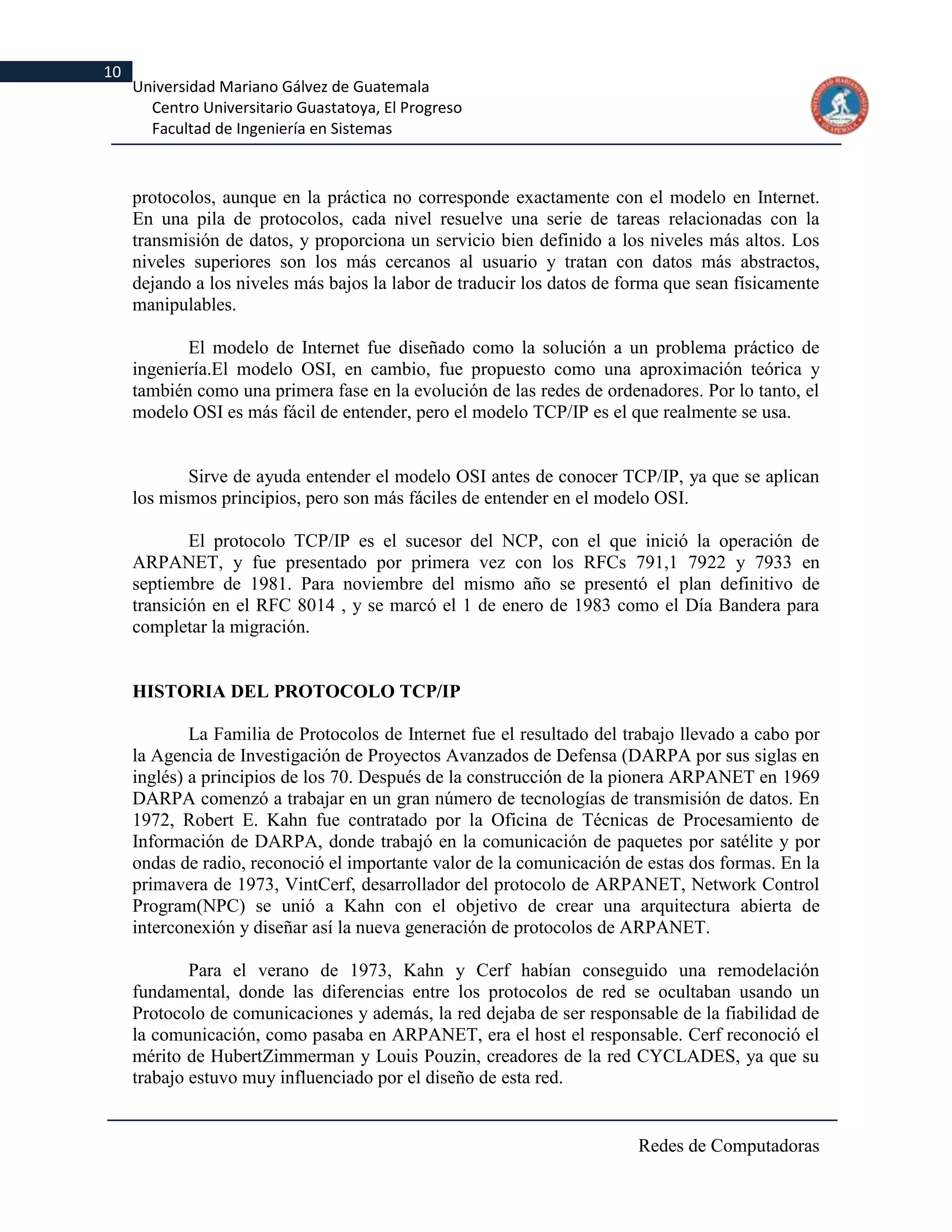 10
     Universidad Mariano Gálvez de Guatemala
       Centro Universitario Guastatoya, El Progreso
       Facultad de Ingeniería en Sistemas



     protocolos, aunque en la práctica no corresponde exactamente con el modelo en Internet.
     En una pila de protocolos, cada nivel resuelve una serie de tareas relacionadas con la
     transmisión de datos, y proporciona un servicio bien definido a los niveles más altos. Los
     niveles superiores son los más cercanos al usuario y tratan con datos más abstractos,
     dejando a los niveles más bajos la labor de traducir los datos de forma que sean físicamente
     manipulables.

            El modelo de Internet fue diseñado como la solución a un problema práctico de
     ingeniería.El modelo OSI, en cambio, fue propuesto como una aproximación teórica y
     también como una primera fase en la evolución de las redes de ordenadores. Por lo tanto, el
     modelo OSI es más fácil de entender, pero el modelo TCP/IP es el que realmente se usa.


            Sirve de ayuda entender el modelo OSI antes de conocer TCP/IP, ya que se aplican
     los mismos principios, pero son más fáciles de entender en el modelo OSI.

             El protocolo TCP/IP es el sucesor del NCP, con el que inició la operación de
     ARPANET, y fue presentado por primera vez con los RFCs 791,1 7922 y 7933 en
     septiembre de 1981. Para noviembre del mismo año se presentó el plan definitivo de
     transición en el RFC 8014 , y se marcó el 1 de enero de 1983 como el Día Bandera para
     completar la migración.


     HISTORIA DEL PROTOCOLO TCP/IP

             La Familia de Protocolos de Internet fue el resultado del trabajo llevado a cabo por
     la Agencia de Investigación de Proyectos Avanzados de Defensa (DARPA por sus siglas en
     inglés) a principios de los 70. Después de la construcción de la pionera ARPANET en 1969
     DARPA comenzó a trabajar en un gran número de tecnologías de transmisión de datos. En
     1972, Robert E. Kahn fue contratado por la Oficina de Técnicas de Procesamiento de
     Información de DARPA, donde trabajó en la comunicación de paquetes por satélite y por
     ondas de radio, reconoció el importante valor de la comunicación de estas dos formas. En la
     primavera de 1973, VintCerf, desarrollador del protocolo de ARPANET, Network Control
     Program(NPC) se unió a Kahn con el objetivo de crear una arquitectura abierta de
     interconexión y diseñar así la nueva generación de protocolos de ARPANET.

             Para el verano de 1973, Kahn y Cerf habían conseguido una remodelación
     fundamental, donde las diferencias entre los protocolos de red se ocultaban usando un
     Protocolo de comunicaciones y además, la red dejaba de ser responsable de la fiabilidad de
     la comunicación, como pasaba en ARPANET, era el host el responsable. Cerf reconoció el
     mérito de HubertZimmerman y Louis Pouzin, creadores de la red CYCLADES, ya que su
     trabajo estuvo muy influenciado por el diseño de esta red.


                                                                        Redes de Computadoras
 