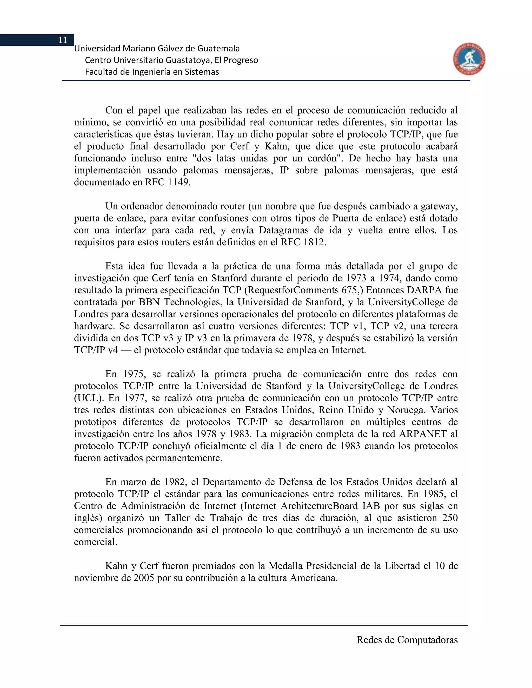 11
     Universidad Mariano Gálvez de Guatemala
       Centro Universitario Guastatoya, El Progreso
       Facultad de Ingeniería en Sistemas



             Con el papel que realizaban las redes en el proceso de comunicación reducido al
     mínimo, se convirtió en una posibilidad real comunicar redes diferentes, sin importar las
     características que éstas tuvieran. Hay un dicho popular sobre el protocolo TCP/IP, que fue
     el producto final desarrollado por Cerf y Kahn, que dice que este protocolo acabará
     funcionando incluso entre "dos latas unidas por un cordón". De hecho hay hasta una
     implementación usando palomas mensajeras, IP sobre palomas mensajeras, que está
     documentado en RFC 1149.

             Un ordenador denominado router (un nombre que fue después cambiado a gateway,
     puerta de enlace, para evitar confusiones con otros tipos de Puerta de enlace) está dotado
     con una interfaz para cada red, y envía Datagramas de ida y vuelta entre ellos. Los
     requisitos para estos routers están definidos en el RFC 1812.

             Esta idea fue llevada a la práctica de una forma más detallada por el grupo de
     investigación que Cerf tenía en Stanford durante el periodo de 1973 a 1974, dando como
     resultado la primera especificación TCP (RequestforComments 675,) Entonces DARPA fue
     contratada por BBN Technologies, la Universidad de Stanford, y la UniversityCollege de
     Londres para desarrollar versiones operacionales del protocolo en diferentes plataformas de
     hardware. Se desarrollaron así cuatro versiones diferentes: TCP v1, TCP v2, una tercera
     dividida en dos TCP v3 y IP v3 en la primavera de 1978, y después se estabilizó la versión
     TCP/IP v4 — el protocolo estándar que todavía se emplea en Internet.

             En 1975, se realizó la primera prueba de comunicación entre dos redes con
     protocolos TCP/IP entre la Universidad de Stanford y la UniversityCollege de Londres
     (UCL). En 1977, se realizó otra prueba de comunicación con un protocolo TCP/IP entre
     tres redes distintas con ubicaciones en Estados Unidos, Reino Unido y Noruega. Varios
     prototipos diferentes de protocolos TCP/IP se desarrollaron en múltiples centros de
     investigación entre los años 1978 y 1983. La migración completa de la red ARPANET al
     protocolo TCP/IP concluyó oficialmente el día 1 de enero de 1983 cuando los protocolos
     fueron activados permanentemente.

             En marzo de 1982, el Departamento de Defensa de los Estados Unidos declaró al
     protocolo TCP/IP el estándar para las comunicaciones entre redes militares. En 1985, el
     Centro de Administración de Internet (Internet ArchitectureBoard IAB por sus siglas en
     inglés) organizó un Taller de Trabajo de tres días de duración, al que asistieron 250
     comerciales promocionando así el protocolo lo que contribuyó a un incremento de su uso
     comercial.

           Kahn y Cerf fueron premiados con la Medalla Presidencial de la Libertad el 10 de
     noviembre de 2005 por su contribución a la cultura Americana.




                                                                       Redes de Computadoras
 
