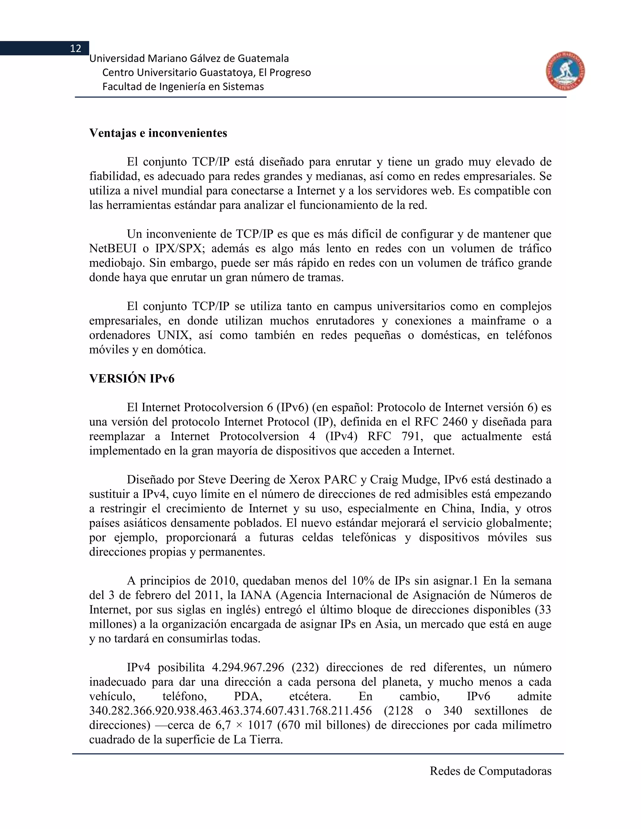 12
     Universidad Mariano Gálvez de Guatemala
       Centro Universitario Guastatoya, El Progreso
       Facultad de Ingeniería en Sistemas



     Ventajas e inconvenientes

              El conjunto TCP/IP está diseñado para enrutar y tiene un grado muy elevado de
     fiabilidad, es adecuado para redes grandes y medianas, así como en redes empresariales. Se
     utiliza a nivel mundial para conectarse a Internet y a los servidores web. Es compatible con
     las herramientas estándar para analizar el funcionamiento de la red.

            Un inconveniente de TCP/IP es que es más difícil de configurar y de mantener que
     NetBEUI o IPX/SPX; además es algo más lento en redes con un volumen de tráfico
     mediobajo. Sin embargo, puede ser más rápido en redes con un volumen de tráfico grande
     donde haya que enrutar un gran número de tramas.

            El conjunto TCP/IP se utiliza tanto en campus universitarios como en complejos
     empresariales, en donde utilizan muchos enrutadores y conexiones a mainframe o a
     ordenadores UNIX, así como también en redes pequeñas o domésticas, en teléfonos
     móviles y en domótica.

     VERSIÓN IPv6

            El Internet Protocolversion 6 (IPv6) (en español: Protocolo de Internet versión 6) es
     una versión del protocolo Internet Protocol (IP), definida en el RFC 2460 y diseñada para
     reemplazar a Internet Protocolversion 4 (IPv4) RFC 791, que actualmente está
     implementado en la gran mayoría de dispositivos que acceden a Internet.

             Diseñado por Steve Deering de Xerox PARC y Craig Mudge, IPv6 está destinado a
     sustituir a IPv4, cuyo límite en el número de direcciones de red admisibles está empezando
     a restringir el crecimiento de Internet y su uso, especialmente en China, India, y otros
     países asiáticos densamente poblados. El nuevo estándar mejorará el servicio globalmente;
     por ejemplo, proporcionará a futuras celdas telefónicas y dispositivos móviles sus
     direcciones propias y permanentes.

             A principios de 2010, quedaban menos del 10% de IPs sin asignar.1 En la semana
     del 3 de febrero del 2011, la IANA (Agencia Internacional de Asignación de Números de
     Internet, por sus siglas en inglés) entregó el último bloque de direcciones disponibles (33
     millones) a la organización encargada de asignar IPs en Asia, un mercado que está en auge
     y no tardará en consumirlas todas.

             IPv4 posibilita 4.294.967.296 (232) direcciones de red diferentes, un número
     inadecuado para dar una dirección a cada persona del planeta, y mucho menos a cada
     vehículo,     teléfono,      PDA,       etcétera.  En     cambio,     IPv6      admite
     340.282.366.920.938.463.463.374.607.431.768.211.456 (2128 o 340 sextillones de
     direcciones) —cerca de 6,7 × 1017 (670 mil billones) de direcciones por cada milímetro
     cuadrado de la superficie de La Tierra.

                                                                        Redes de Computadoras
 