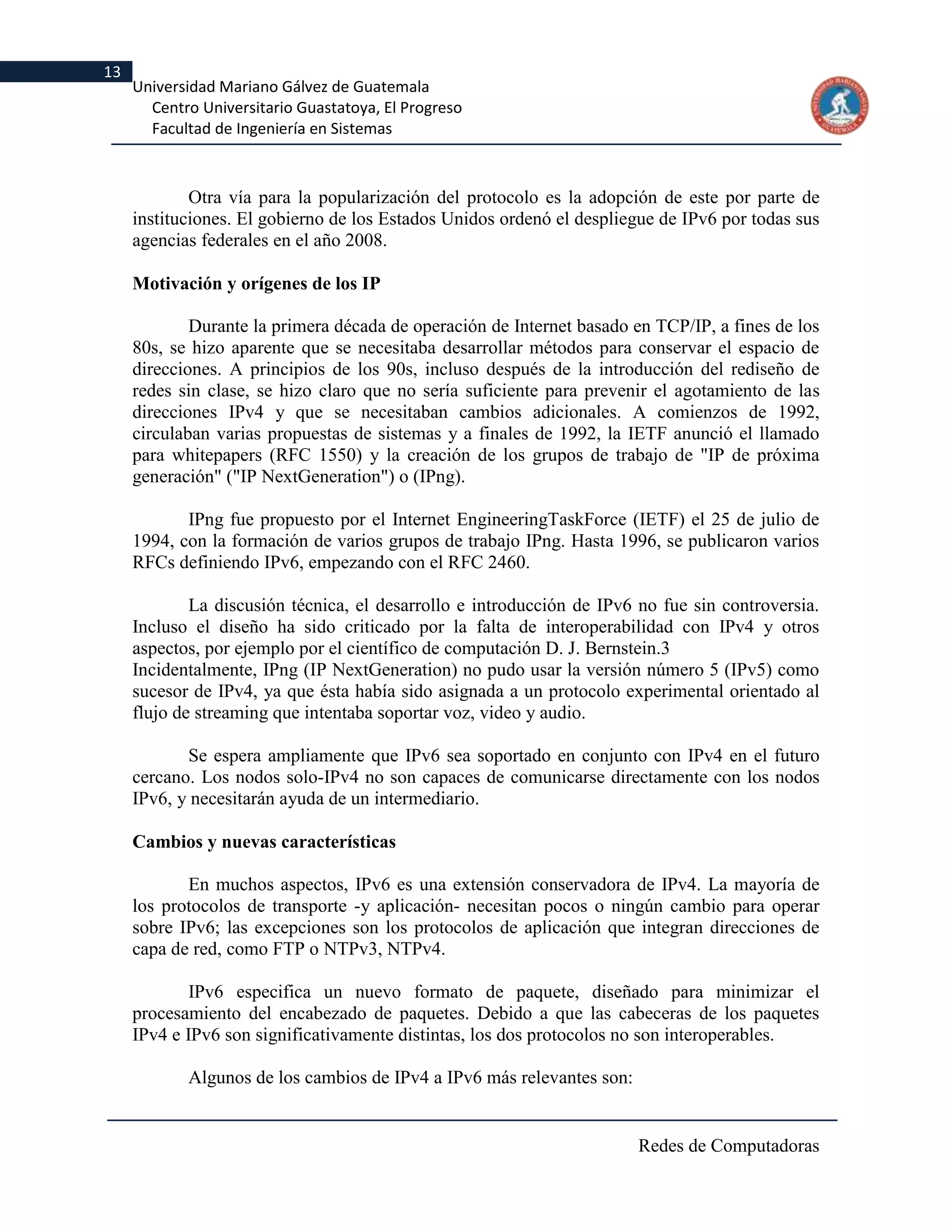 13
     Universidad Mariano Gálvez de Guatemala
       Centro Universitario Guastatoya, El Progreso
       Facultad de Ingeniería en Sistemas



             Otra vía para la popularización del protocolo es la adopción de este por parte de
     instituciones. El gobierno de los Estados Unidos ordenó el despliegue de IPv6 por todas sus
     agencias federales en el año 2008.

     Motivación y orígenes de los IP

             Durante la primera década de operación de Internet basado en TCP/IP, a fines de los
     80s, se hizo aparente que se necesitaba desarrollar métodos para conservar el espacio de
     direcciones. A principios de los 90s, incluso después de la introducción del rediseño de
     redes sin clase, se hizo claro que no sería suficiente para prevenir el agotamiento de las
     direcciones IPv4 y que se necesitaban cambios adicionales. A comienzos de 1992,
     circulaban varias propuestas de sistemas y a finales de 1992, la IETF anunció el llamado
     para whitepapers (RFC 1550) y la creación de los grupos de trabajo de "IP de próxima
     generación" ("IP NextGeneration") o (IPng).

            IPng fue propuesto por el Internet EngineeringTaskForce (IETF) el 25 de julio de
     1994, con la formación de varios grupos de trabajo IPng. Hasta 1996, se publicaron varios
     RFCs definiendo IPv6, empezando con el RFC 2460.

             La discusión técnica, el desarrollo e introducción de IPv6 no fue sin controversia.
     Incluso el diseño ha sido criticado por la falta de interoperabilidad con IPv4 y otros
     aspectos, por ejemplo por el científico de computación D. J. Bernstein.3
     Incidentalmente, IPng (IP NextGeneration) no pudo usar la versión número 5 (IPv5) como
     sucesor de IPv4, ya que ésta había sido asignada a un protocolo experimental orientado al
     flujo de streaming que intentaba soportar voz, video y audio.

            Se espera ampliamente que IPv6 sea soportado en conjunto con IPv4 en el futuro
     cercano. Los nodos solo-IPv4 no son capaces de comunicarse directamente con los nodos
     IPv6, y necesitarán ayuda de un intermediario.

     Cambios y nuevas características

            En muchos aspectos, IPv6 es una extensión conservadora de IPv4. La mayoría de
     los protocolos de transporte -y aplicación- necesitan pocos o ningún cambio para operar
     sobre IPv6; las excepciones son los protocolos de aplicación que integran direcciones de
     capa de red, como FTP o NTPv3, NTPv4.

             IPv6 especifica un nuevo formato de paquete, diseñado para minimizar el
     procesamiento del encabezado de paquetes. Debido a que las cabeceras de los paquetes
     IPv4 e IPv6 son significativamente distintas, los dos protocolos no son interoperables.

            Algunos de los cambios de IPv4 a IPv6 más relevantes son:


                                                                        Redes de Computadoras
 