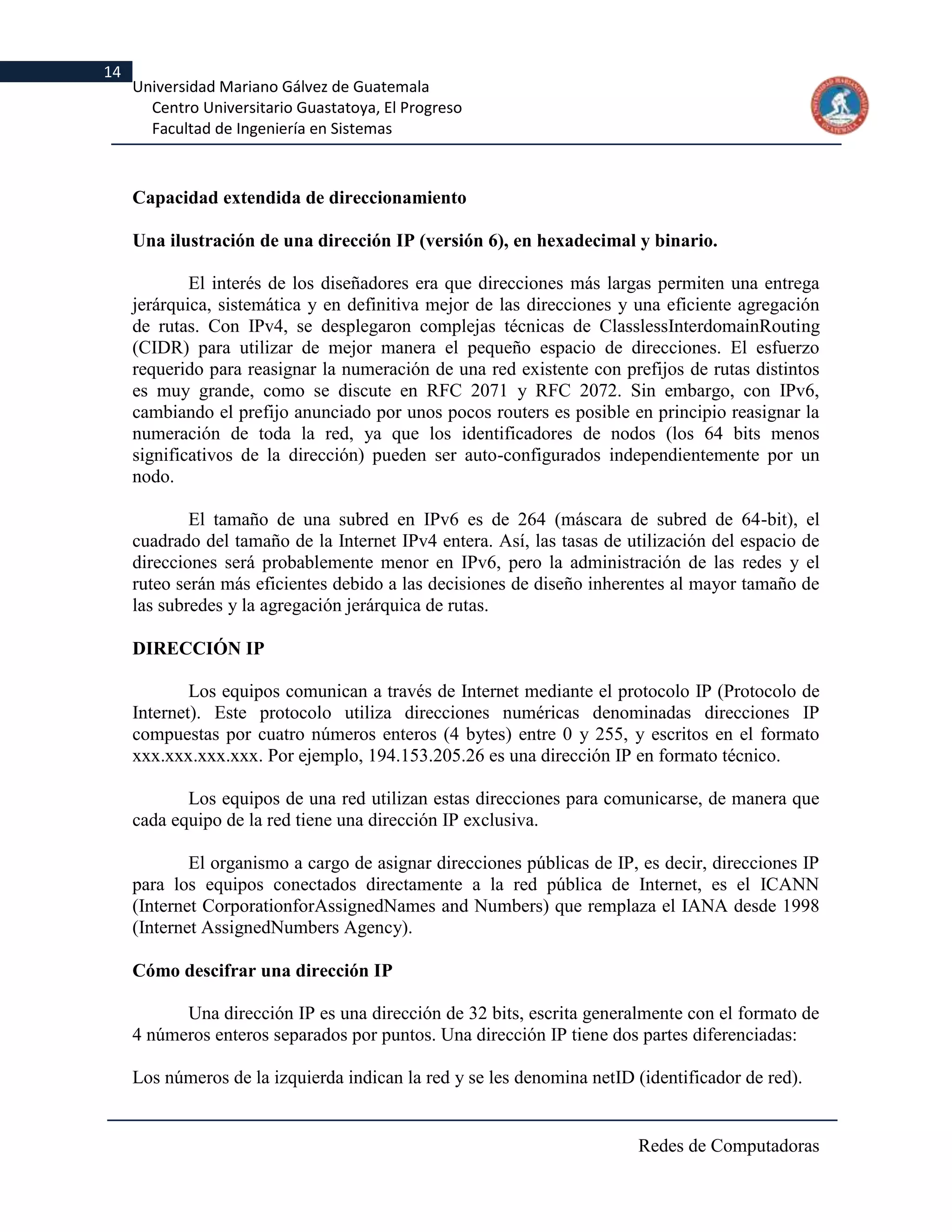 14
     Universidad Mariano Gálvez de Guatemala
       Centro Universitario Guastatoya, El Progreso
       Facultad de Ingeniería en Sistemas



     Capacidad extendida de direccionamiento

     Una ilustración de una dirección IP (versión 6), en hexadecimal y binario.

             El interés de los diseñadores era que direcciones más largas permiten una entrega
     jerárquica, sistemática y en definitiva mejor de las direcciones y una eficiente agregación
     de rutas. Con IPv4, se desplegaron complejas técnicas de ClasslessInterdomainRouting
     (CIDR) para utilizar de mejor manera el pequeño espacio de direcciones. El esfuerzo
     requerido para reasignar la numeración de una red existente con prefijos de rutas distintos
     es muy grande, como se discute en RFC 2071 y RFC 2072. Sin embargo, con IPv6,
     cambiando el prefijo anunciado por unos pocos routers es posible en principio reasignar la
     numeración de toda la red, ya que los identificadores de nodos (los 64 bits menos
     significativos de la dirección) pueden ser auto-configurados independientemente por un
     nodo.

             El tamaño de una subred en IPv6 es de 264 (máscara de subred de 64-bit), el
     cuadrado del tamaño de la Internet IPv4 entera. Así, las tasas de utilización del espacio de
     direcciones será probablemente menor en IPv6, pero la administración de las redes y el
     ruteo serán más eficientes debido a las decisiones de diseño inherentes al mayor tamaño de
     las subredes y la agregación jerárquica de rutas.

     DIRECCIÓN IP

             Los equipos comunican a través de Internet mediante el protocolo IP (Protocolo de
     Internet). Este protocolo utiliza direcciones numéricas denominadas direcciones IP
     compuestas por cuatro números enteros (4 bytes) entre 0 y 255, y escritos en el formato
     xxx.xxx.xxx.xxx. Por ejemplo, 194.153.205.26 es una dirección IP en formato técnico.

            Los equipos de una red utilizan estas direcciones para comunicarse, de manera que
     cada equipo de la red tiene una dirección IP exclusiva.

             El organismo a cargo de asignar direcciones públicas de IP, es decir, direcciones IP
     para los equipos conectados directamente a la red pública de Internet, es el ICANN
     (Internet CorporationforAssignedNames and Numbers) que remplaza el IANA desde 1998
     (Internet AssignedNumbers Agency).

     Cómo descifrar una dirección IP

           Una dirección IP es una dirección de 32 bits, escrita generalmente con el formato de
     4 números enteros separados por puntos. Una dirección IP tiene dos partes diferenciadas:

     Los números de la izquierda indican la red y se les denomina netID (identificador de red).


                                                                        Redes de Computadoras
 