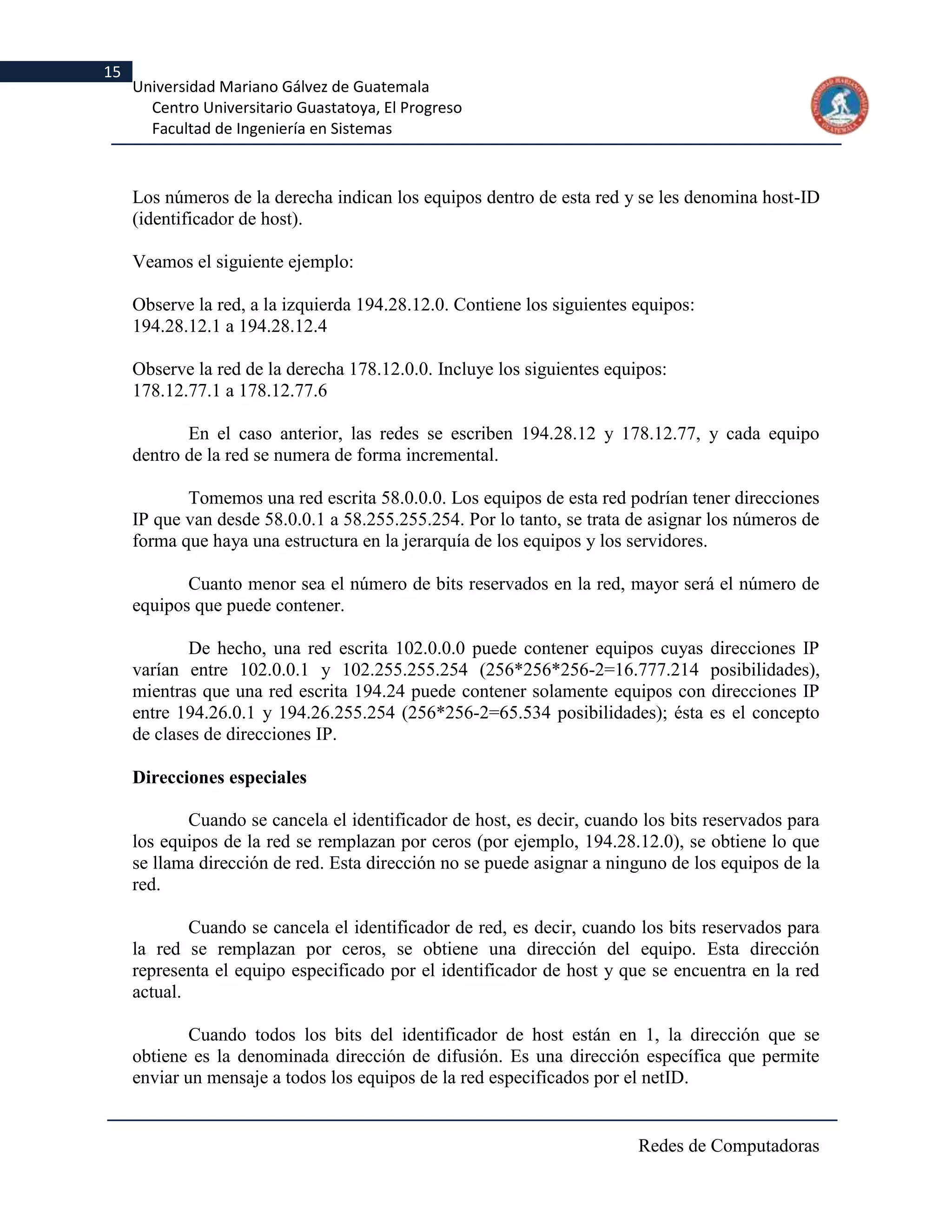 15
     Universidad Mariano Gálvez de Guatemala
       Centro Universitario Guastatoya, El Progreso
       Facultad de Ingeniería en Sistemas



     Los números de la derecha indican los equipos dentro de esta red y se les denomina host-ID
     (identificador de host).

     Veamos el siguiente ejemplo:

     Observe la red, a la izquierda 194.28.12.0. Contiene los siguientes equipos:
     194.28.12.1 a 194.28.12.4

     Observe la red de la derecha 178.12.0.0. Incluye los siguientes equipos:
     178.12.77.1 a 178.12.77.6

            En el caso anterior, las redes se escriben 194.28.12 y 178.12.77, y cada equipo
     dentro de la red se numera de forma incremental.

            Tomemos una red escrita 58.0.0.0. Los equipos de esta red podrían tener direcciones
     IP que van desde 58.0.0.1 a 58.255.255.254. Por lo tanto, se trata de asignar los números de
     forma que haya una estructura en la jerarquía de los equipos y los servidores.

            Cuanto menor sea el número de bits reservados en la red, mayor será el número de
     equipos que puede contener.

             De hecho, una red escrita 102.0.0.0 puede contener equipos cuyas direcciones IP
     varían entre 102.0.0.1 y 102.255.255.254 (256*256*256-2=16.777.214 posibilidades),
     mientras que una red escrita 194.24 puede contener solamente equipos con direcciones IP
     entre 194.26.0.1 y 194.26.255.254 (256*256-2=65.534 posibilidades); ésta es el concepto
     de clases de direcciones IP.

     Direcciones especiales

            Cuando se cancela el identificador de host, es decir, cuando los bits reservados para
     los equipos de la red se remplazan por ceros (por ejemplo, 194.28.12.0), se obtiene lo que
     se llama dirección de red. Esta dirección no se puede asignar a ninguno de los equipos de la
     red.

             Cuando se cancela el identificador de red, es decir, cuando los bits reservados para
     la red se remplazan por ceros, se obtiene una dirección del equipo. Esta dirección
     representa el equipo especificado por el identificador de host y que se encuentra en la red
     actual.

             Cuando todos los bits del identificador de host están en 1, la dirección que se
     obtiene es la denominada dirección de difusión. Es una dirección específica que permite
     enviar un mensaje a todos los equipos de la red especificados por el netID.


                                                                         Redes de Computadoras
 