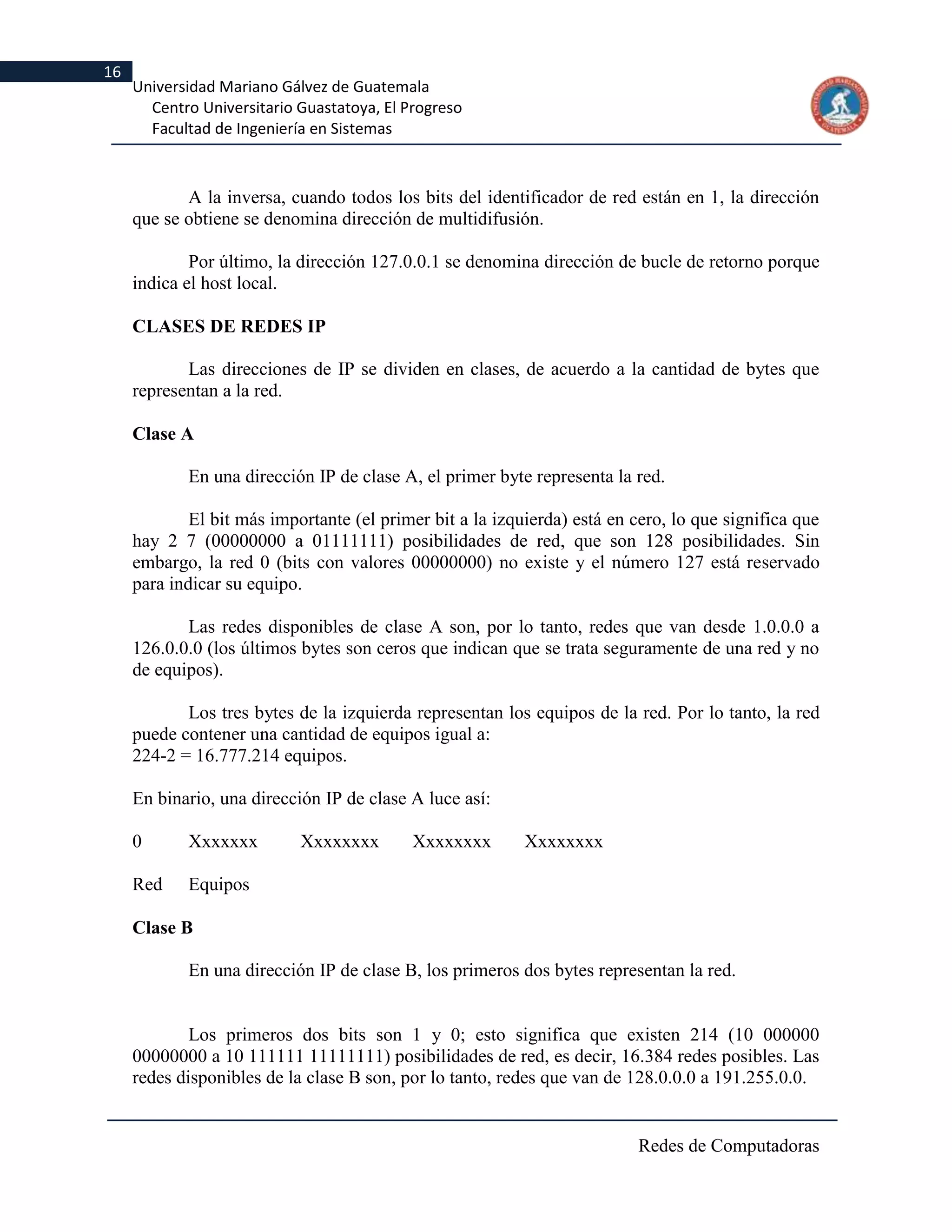 16
     Universidad Mariano Gálvez de Guatemala
       Centro Universitario Guastatoya, El Progreso
       Facultad de Ingeniería en Sistemas



            A la inversa, cuando todos los bits del identificador de red están en 1, la dirección
     que se obtiene se denomina dirección de multidifusión.

             Por último, la dirección 127.0.0.1 se denomina dirección de bucle de retorno porque
     indica el host local.

     CLASES DE REDES IP

            Las direcciones de IP se dividen en clases, de acuerdo a la cantidad de bytes que
     representan a la red.

     Clase A

            En una dirección IP de clase A, el primer byte representa la red.

             El bit más importante (el primer bit a la izquierda) está en cero, lo que significa que
     hay 2 7 (00000000 a 01111111) posibilidades de red, que son 128 posibilidades. Sin
     embargo, la red 0 (bits con valores 00000000) no existe y el número 127 está reservado
     para indicar su equipo.

            Las redes disponibles de clase A son, por lo tanto, redes que van desde 1.0.0.0 a
     126.0.0.0 (los últimos bytes son ceros que indican que se trata seguramente de una red y no
     de equipos).

            Los tres bytes de la izquierda representan los equipos de la red. Por lo tanto, la red
     puede contener una cantidad de equipos igual a:
     224-2 = 16.777.214 equipos.

     En binario, una dirección IP de clase A luce así:

     0      Xxxxxxx         Xxxxxxxx        Xxxxxxxx       Xxxxxxxx

     Red    Equipos

     Clase B

            En una dirección IP de clase B, los primeros dos bytes representan la red.


             Los primeros dos bits son 1 y 0; esto significa que existen 214 (10 000000
     00000000 a 10 111111 11111111) posibilidades de red, es decir, 16.384 redes posibles. Las
     redes disponibles de la clase B son, por lo tanto, redes que van de 128.0.0.0 a 191.255.0.0.


                                                                          Redes de Computadoras
 