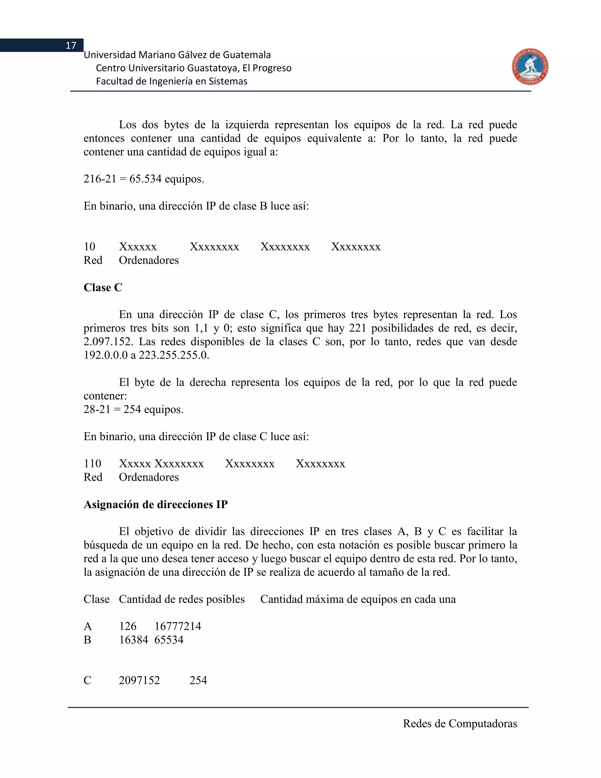 17
     Universidad Mariano Gálvez de Guatemala
       Centro Universitario Guastatoya, El Progreso
       Facultad de Ingeniería en Sistemas



            Los dos bytes de la izquierda representan los equipos de la red. La red puede
     entonces contener una cantidad de equipos equivalente a: Por lo tanto, la red puede
     contener una cantidad de equipos igual a:

     216-21 = 65.534 equipos.

     En binario, una dirección IP de clase B luce así:


     10     Xxxxxx      Xxxxxxxx            Xxxxxxxx       Xxxxxxxx
     Red    Ordenadores

     Clase C

            En una dirección IP de clase C, los primeros tres bytes representan la red. Los
     primeros tres bits son 1,1 y 0; esto significa que hay 221 posibilidades de red, es decir,
     2.097.152. Las redes disponibles de la clases C son, por lo tanto, redes que van desde
     192.0.0.0 a 223.255.255.0.

            El byte de la derecha representa los equipos de la red, por lo que la red puede
     contener:
     28-21 = 254 equipos.

     En binario, una dirección IP de clase C luce así:

     110    Xxxxx Xxxxxxxx          Xxxxxxxx          Xxxxxxxx
     Red    Ordenadores

     Asignación de direcciones IP

             El objetivo de dividir las direcciones IP en tres clases A, B y C es facilitar la
     búsqueda de un equipo en la red. De hecho, con esta notación es posible buscar primero la
     red a la que uno desea tener acceso y luego buscar el equipo dentro de esta red. Por lo tanto,
     la asignación de una dirección de IP se realiza de acuerdo al tamaño de la red.

     Clase Cantidad de redes posibles       Cantidad máxima de equipos en cada una

     A      126   16777214
     B      16384 65534


     C      2097152         254


                                                                          Redes de Computadoras
 
