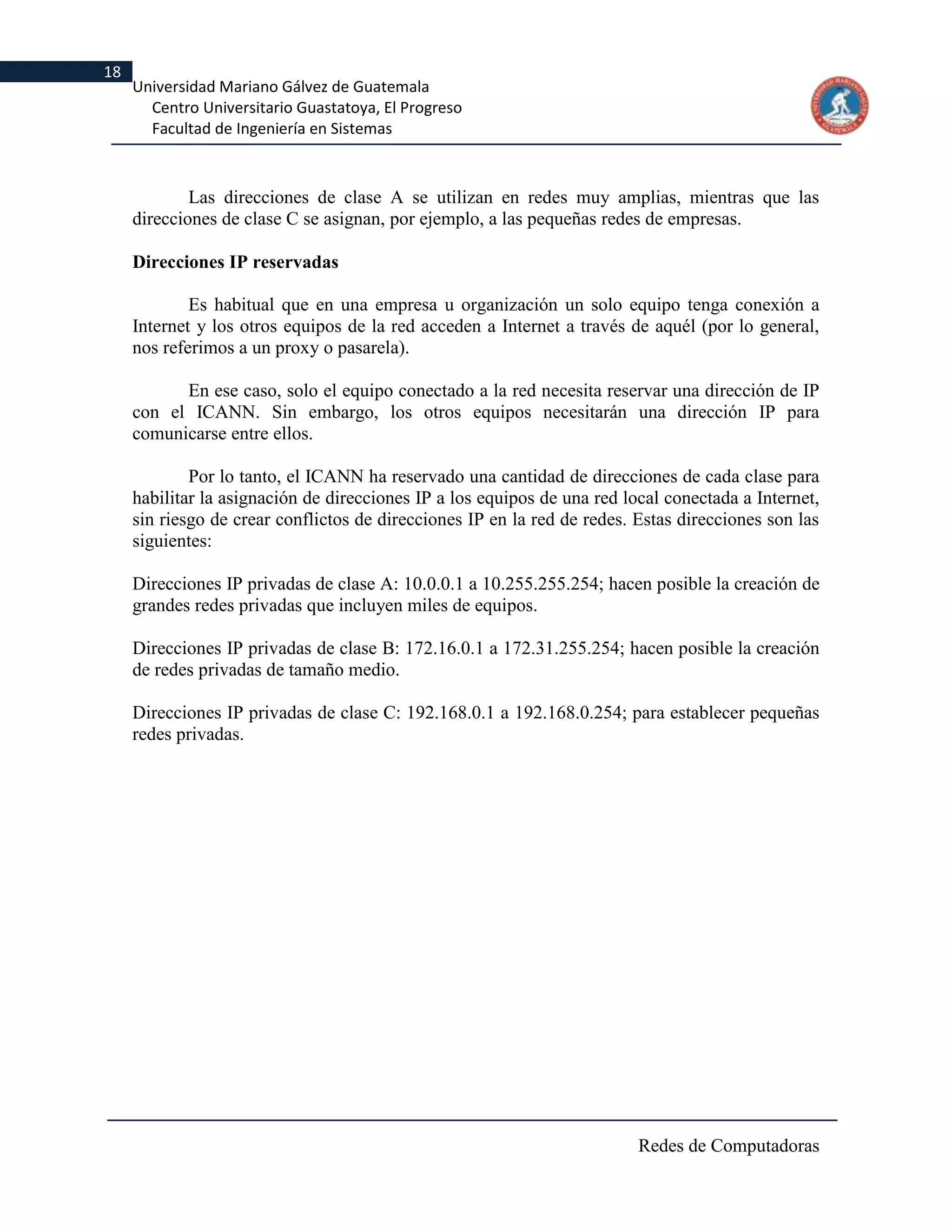 18
     Universidad Mariano Gálvez de Guatemala
       Centro Universitario Guastatoya, El Progreso
       Facultad de Ingeniería en Sistemas



             Las direcciones de clase A se utilizan en redes muy amplias, mientras que las
     direcciones de clase C se asignan, por ejemplo, a las pequeñas redes de empresas.

     Direcciones IP reservadas

             Es habitual que en una empresa u organización un solo equipo tenga conexión a
     Internet y los otros equipos de la red acceden a Internet a través de aquél (por lo general,
     nos referimos a un proxy o pasarela).

           En ese caso, solo el equipo conectado a la red necesita reservar una dirección de IP
     con el ICANN. Sin embargo, los otros equipos necesitarán una dirección IP para
     comunicarse entre ellos.

             Por lo tanto, el ICANN ha reservado una cantidad de direcciones de cada clase para
     habilitar la asignación de direcciones IP a los equipos de una red local conectada a Internet,
     sin riesgo de crear conflictos de direcciones IP en la red de redes. Estas direcciones son las
     siguientes:

     Direcciones IP privadas de clase A: 10.0.0.1 a 10.255.255.254; hacen posible la creación de
     grandes redes privadas que incluyen miles de equipos.

     Direcciones IP privadas de clase B: 172.16.0.1 a 172.31.255.254; hacen posible la creación
     de redes privadas de tamaño medio.

     Direcciones IP privadas de clase C: 192.168.0.1 a 192.168.0.254; para establecer pequeñas
     redes privadas.




                                                                          Redes de Computadoras
 