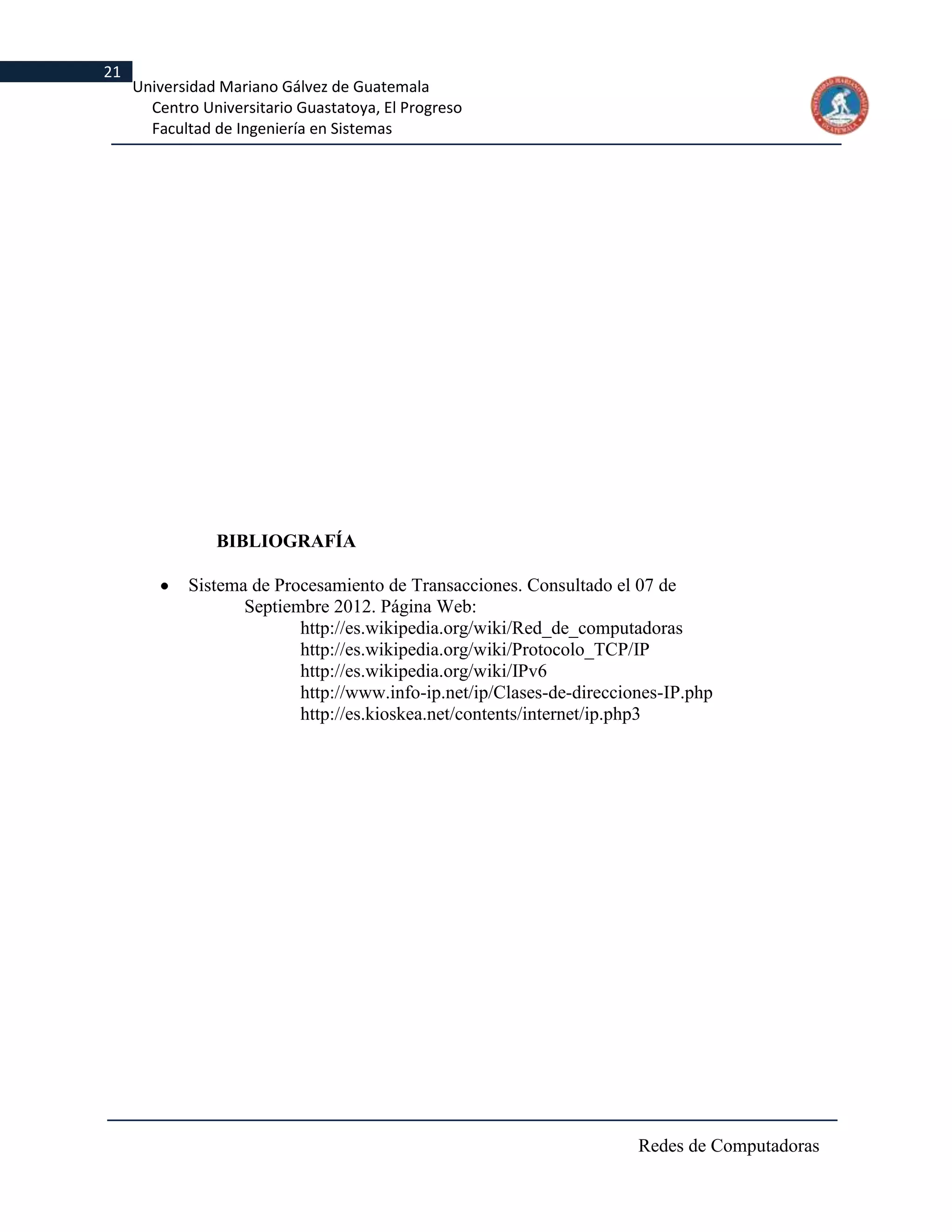 21
     Universidad Mariano Gálvez de Guatemala
       Centro Universitario Guastatoya, El Progreso
       Facultad de Ingeniería en Sistemas




                BIBLIOGRAFÍA

            Sistema de Procesamiento de Transacciones. Consultado el 07 de
                   Septiembre 2012. Página Web:
                          http://es.wikipedia.org/wiki/Red_de_computadoras
                          http://es.wikipedia.org/wiki/Protocolo_TCP/IP
                          http://es.wikipedia.org/wiki/IPv6
                          http://www.info-ip.net/ip/Clases-de-direcciones-IP.php
                          http://es.kioskea.net/contents/internet/ip.php3




                                                                      Redes de Computadoras
 