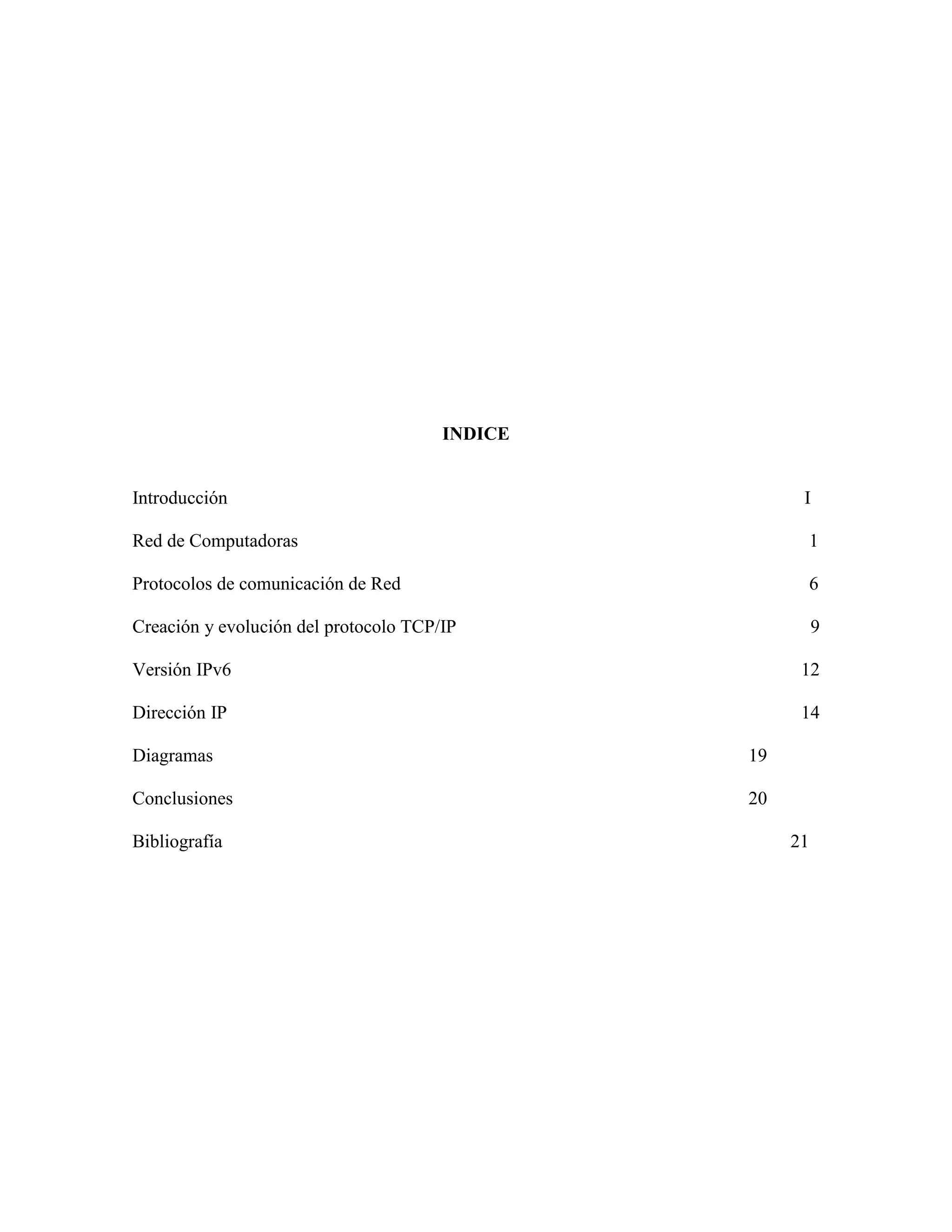 INDICE


Introducción                                          I

Red de Computadoras                                    1

Protocolos de comunicación de Red                      6

Creación y evolución del protocolo TCP/IP                 9

Versión IPv6                                          12

Dirección IP                                          14

Diagramas                                       19

Conclusiones                                    20

Bibliografía                                         21
 