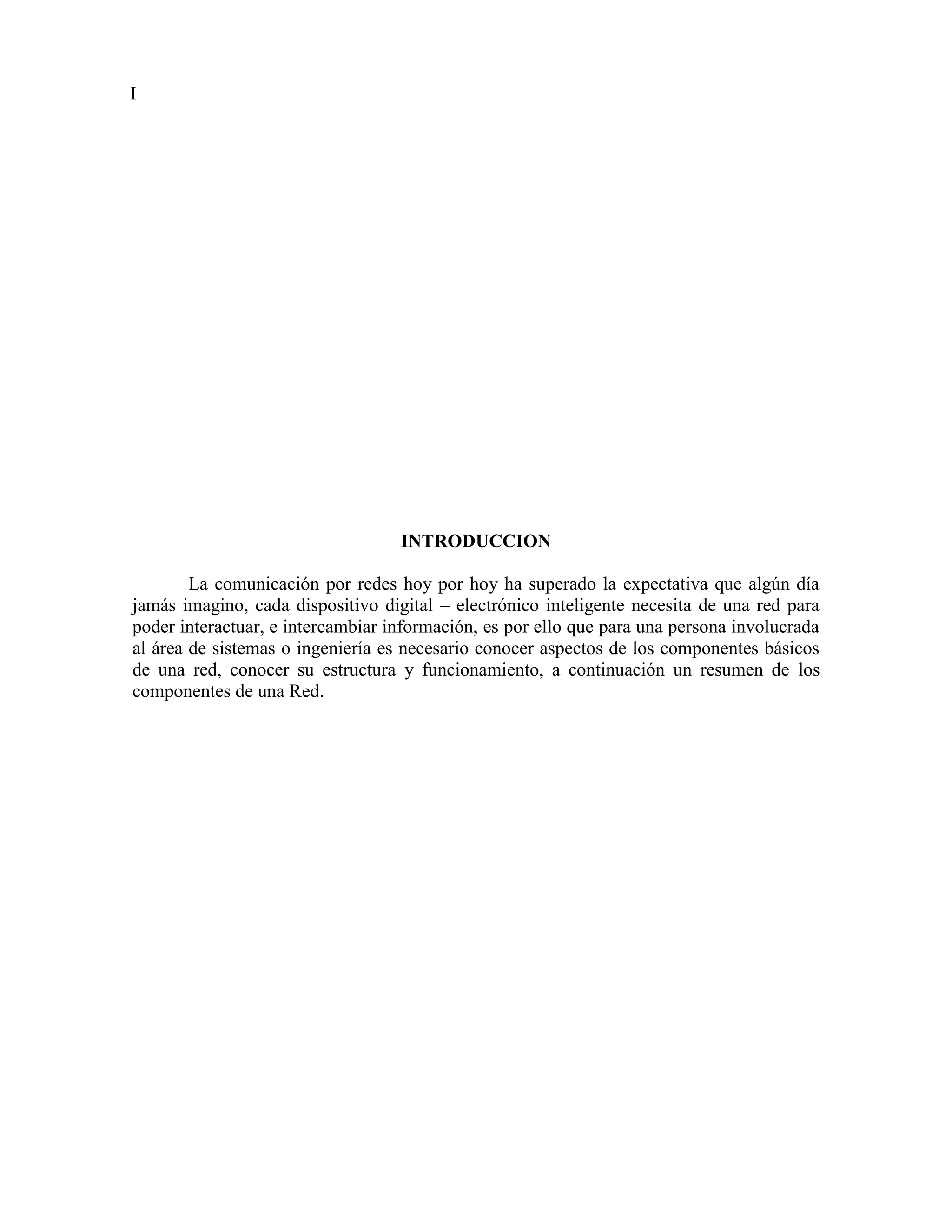 I




                                   INTRODUCCION

        La comunicación por redes hoy por hoy ha superado la expectativa que algún día
jamás imagino, cada dispositivo digital – electrónico inteligente necesita de una red para
poder interactuar, e intercambiar información, es por ello que para una persona involucrada
al área de sistemas o ingeniería es necesario conocer aspectos de los componentes básicos
de una red, conocer su estructura y funcionamiento, a continuación un resumen de los
componentes de una Red.
 