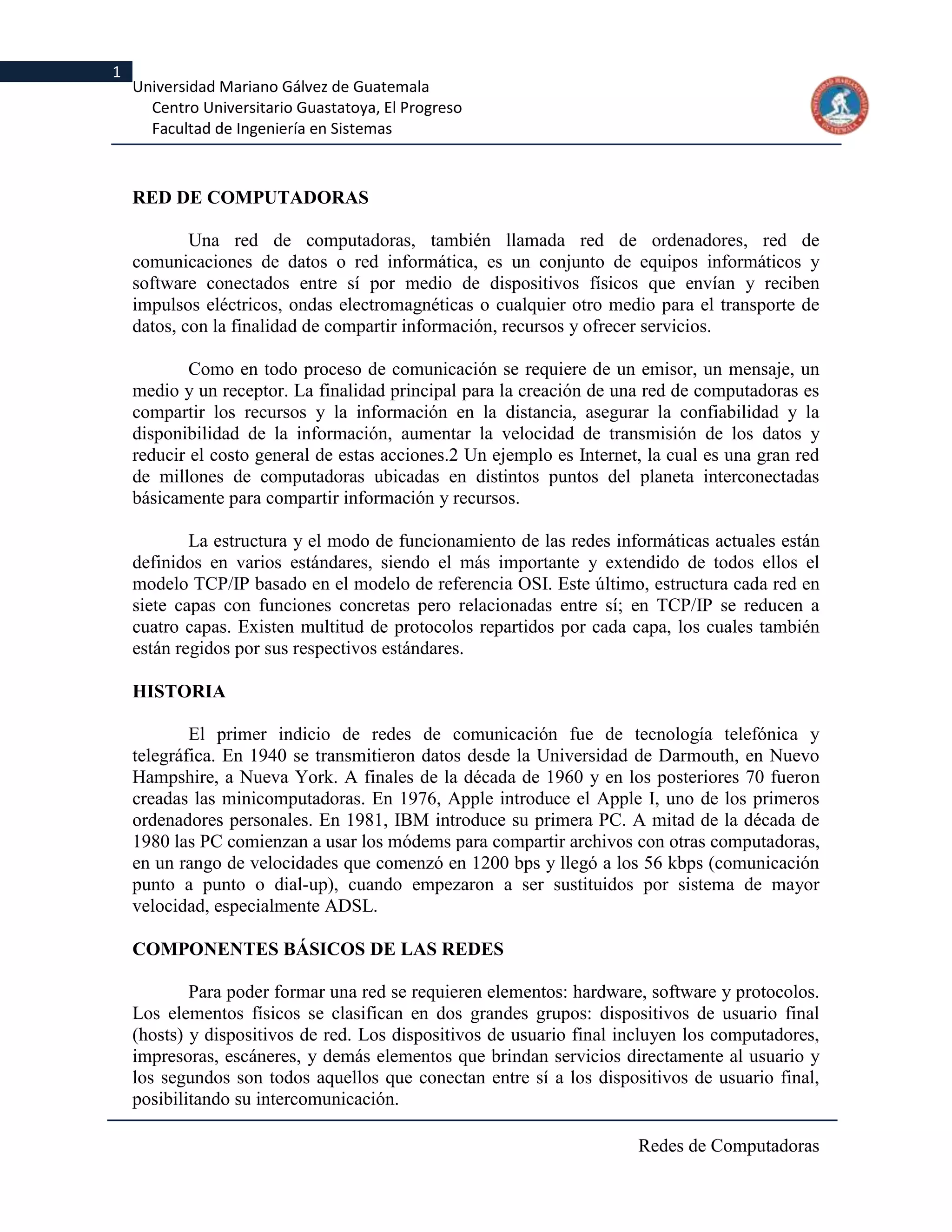 1
    Universidad Mariano Gálvez de Guatemala
      Centro Universitario Guastatoya, El Progreso
      Facultad de Ingeniería en Sistemas



    RED DE COMPUTADORAS

            Una red de computadoras, también llamada red de ordenadores, red de
    comunicaciones de datos o red informática, es un conjunto de equipos informáticos y
    software conectados entre sí por medio de dispositivos físicos que envían y reciben
    impulsos eléctricos, ondas electromagnéticas o cualquier otro medio para el transporte de
    datos, con la finalidad de compartir información, recursos y ofrecer servicios.

            Como en todo proceso de comunicación se requiere de un emisor, un mensaje, un
    medio y un receptor. La finalidad principal para la creación de una red de computadoras es
    compartir los recursos y la información en la distancia, asegurar la confiabilidad y la
    disponibilidad de la información, aumentar la velocidad de transmisión de los datos y
    reducir el costo general de estas acciones.2 Un ejemplo es Internet, la cual es una gran red
    de millones de computadoras ubicadas en distintos puntos del planeta interconectadas
    básicamente para compartir información y recursos.

            La estructura y el modo de funcionamiento de las redes informáticas actuales están
    definidos en varios estándares, siendo el más importante y extendido de todos ellos el
    modelo TCP/IP basado en el modelo de referencia OSI. Este último, estructura cada red en
    siete capas con funciones concretas pero relacionadas entre sí; en TCP/IP se reducen a
    cuatro capas. Existen multitud de protocolos repartidos por cada capa, los cuales también
    están regidos por sus respectivos estándares.

    HISTORIA

            El primer indicio de redes de comunicación fue de tecnología telefónica y
    telegráfica. En 1940 se transmitieron datos desde la Universidad de Darmouth, en Nuevo
    Hampshire, a Nueva York. A finales de la década de 1960 y en los posteriores 70 fueron
    creadas las minicomputadoras. En 1976, Apple introduce el Apple I, uno de los primeros
    ordenadores personales. En 1981, IBM introduce su primera PC. A mitad de la década de
    1980 las PC comienzan a usar los módems para compartir archivos con otras computadoras,
    en un rango de velocidades que comenzó en 1200 bps y llegó a los 56 kbps (comunicación
    punto a punto o dial-up), cuando empezaron a ser sustituidos por sistema de mayor
    velocidad, especialmente ADSL.

    COMPONENTES BÁSICOS DE LAS REDES

            Para poder formar una red se requieren elementos: hardware, software y protocolos.
    Los elementos físicos se clasifican en dos grandes grupos: dispositivos de usuario final
    (hosts) y dispositivos de red. Los dispositivos de usuario final incluyen los computadores,
    impresoras, escáneres, y demás elementos que brindan servicios directamente al usuario y
    los segundos son todos aquellos que conectan entre sí a los dispositivos de usuario final,
    posibilitando su intercomunicación.

                                                                       Redes de Computadoras
 