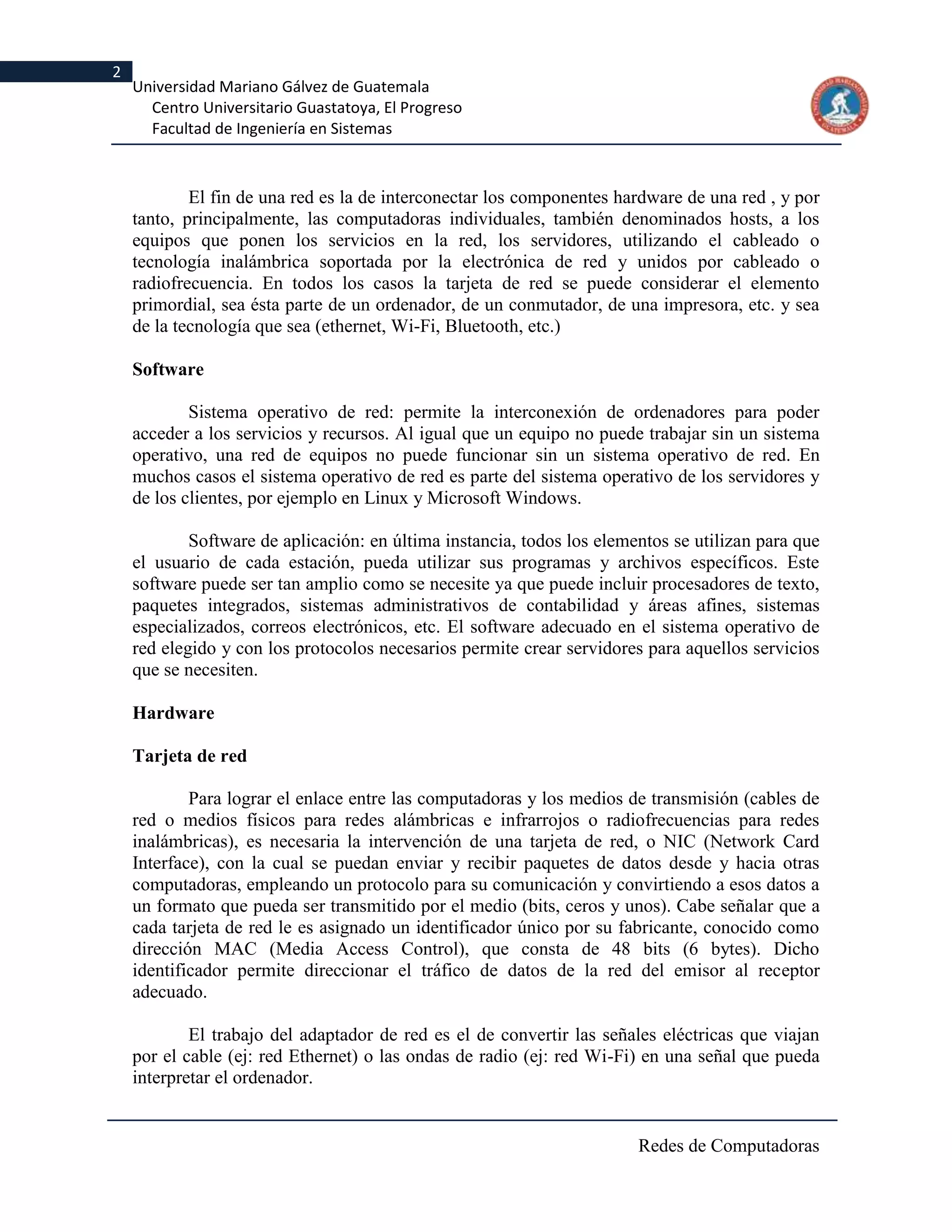 2
    Universidad Mariano Gálvez de Guatemala
      Centro Universitario Guastatoya, El Progreso
      Facultad de Ingeniería en Sistemas



            El fin de una red es la de interconectar los componentes hardware de una red , y por
    tanto, principalmente, las computadoras individuales, también denominados hosts, a los
    equipos que ponen los servicios en la red, los servidores, utilizando el cableado o
    tecnología inalámbrica soportada por la electrónica de red y unidos por cableado o
    radiofrecuencia. En todos los casos la tarjeta de red se puede considerar el elemento
    primordial, sea ésta parte de un ordenador, de un conmutador, de una impresora, etc. y sea
    de la tecnología que sea (ethernet, Wi-Fi, Bluetooth, etc.)

    Software

            Sistema operativo de red: permite la interconexión de ordenadores para poder
    acceder a los servicios y recursos. Al igual que un equipo no puede trabajar sin un sistema
    operativo, una red de equipos no puede funcionar sin un sistema operativo de red. En
    muchos casos el sistema operativo de red es parte del sistema operativo de los servidores y
    de los clientes, por ejemplo en Linux y Microsoft Windows.

            Software de aplicación: en última instancia, todos los elementos se utilizan para que
    el usuario de cada estación, pueda utilizar sus programas y archivos específicos. Este
    software puede ser tan amplio como se necesite ya que puede incluir procesadores de texto,
    paquetes integrados, sistemas administrativos de contabilidad y áreas afines, sistemas
    especializados, correos electrónicos, etc. El software adecuado en el sistema operativo de
    red elegido y con los protocolos necesarios permite crear servidores para aquellos servicios
    que se necesiten.

    Hardware

    Tarjeta de red

            Para lograr el enlace entre las computadoras y los medios de transmisión (cables de
    red o medios físicos para redes alámbricas e infrarrojos o radiofrecuencias para redes
    inalámbricas), es necesaria la intervención de una tarjeta de red, o NIC (Network Card
    Interface), con la cual se puedan enviar y recibir paquetes de datos desde y hacia otras
    computadoras, empleando un protocolo para su comunicación y convirtiendo a esos datos a
    un formato que pueda ser transmitido por el medio (bits, ceros y unos). Cabe señalar que a
    cada tarjeta de red le es asignado un identificador único por su fabricante, conocido como
    dirección MAC (Media Access Control), que consta de 48 bits (6 bytes). Dicho
    identificador permite direccionar el tráfico de datos de la red del emisor al receptor
    adecuado.

            El trabajo del adaptador de red es el de convertir las señales eléctricas que viajan
    por el cable (ej: red Ethernet) o las ondas de radio (ej: red Wi-Fi) en una señal que pueda
    interpretar el ordenador.


                                                                        Redes de Computadoras
 