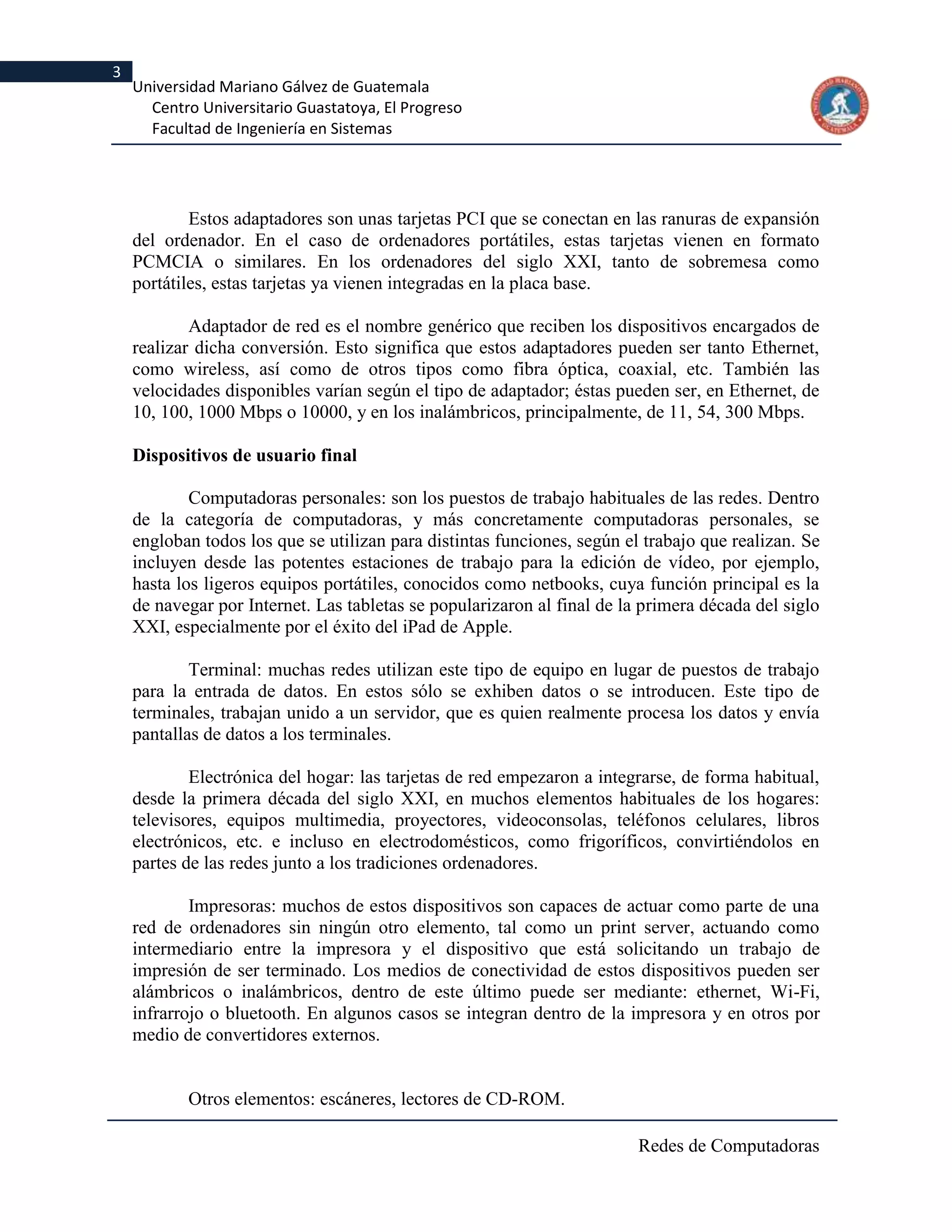 3
    Universidad Mariano Gálvez de Guatemala
      Centro Universitario Guastatoya, El Progreso
      Facultad de Ingeniería en Sistemas




            Estos adaptadores son unas tarjetas PCI que se conectan en las ranuras de expansión
    del ordenador. En el caso de ordenadores portátiles, estas tarjetas vienen en formato
    PCMCIA o similares. En los ordenadores del siglo XXI, tanto de sobremesa como
    portátiles, estas tarjetas ya vienen integradas en la placa base.

            Adaptador de red es el nombre genérico que reciben los dispositivos encargados de
    realizar dicha conversión. Esto significa que estos adaptadores pueden ser tanto Ethernet,
    como wireless, así como de otros tipos como fibra óptica, coaxial, etc. También las
    velocidades disponibles varían según el tipo de adaptador; éstas pueden ser, en Ethernet, de
    10, 100, 1000 Mbps o 10000, y en los inalámbricos, principalmente, de 11, 54, 300 Mbps.

    Dispositivos de usuario final

            Computadoras personales: son los puestos de trabajo habituales de las redes. Dentro
    de la categoría de computadoras, y más concretamente computadoras personales, se
    engloban todos los que se utilizan para distintas funciones, según el trabajo que realizan. Se
    incluyen desde las potentes estaciones de trabajo para la edición de vídeo, por ejemplo,
    hasta los ligeros equipos portátiles, conocidos como netbooks, cuya función principal es la
    de navegar por Internet. Las tabletas se popularizaron al final de la primera década del siglo
    XXI, especialmente por el éxito del iPad de Apple.

            Terminal: muchas redes utilizan este tipo de equipo en lugar de puestos de trabajo
    para la entrada de datos. En estos sólo se exhiben datos o se introducen. Este tipo de
    terminales, trabajan unido a un servidor, que es quien realmente procesa los datos y envía
    pantallas de datos a los terminales.

            Electrónica del hogar: las tarjetas de red empezaron a integrarse, de forma habitual,
    desde la primera década del siglo XXI, en muchos elementos habituales de los hogares:
    televisores, equipos multimedia, proyectores, videoconsolas, teléfonos celulares, libros
    electrónicos, etc. e incluso en electrodomésticos, como frigoríficos, convirtiéndolos en
    partes de las redes junto a los tradiciones ordenadores.

            Impresoras: muchos de estos dispositivos son capaces de actuar como parte de una
    red de ordenadores sin ningún otro elemento, tal como un print server, actuando como
    intermediario entre la impresora y el dispositivo que está solicitando un trabajo de
    impresión de ser terminado. Los medios de conectividad de estos dispositivos pueden ser
    alámbricos o inalámbricos, dentro de este último puede ser mediante: ethernet, Wi-Fi,
    infrarrojo o bluetooth. En algunos casos se integran dentro de la impresora y en otros por
    medio de convertidores externos.


           Otros elementos: escáneres, lectores de CD-ROM.

                                                                         Redes de Computadoras
 