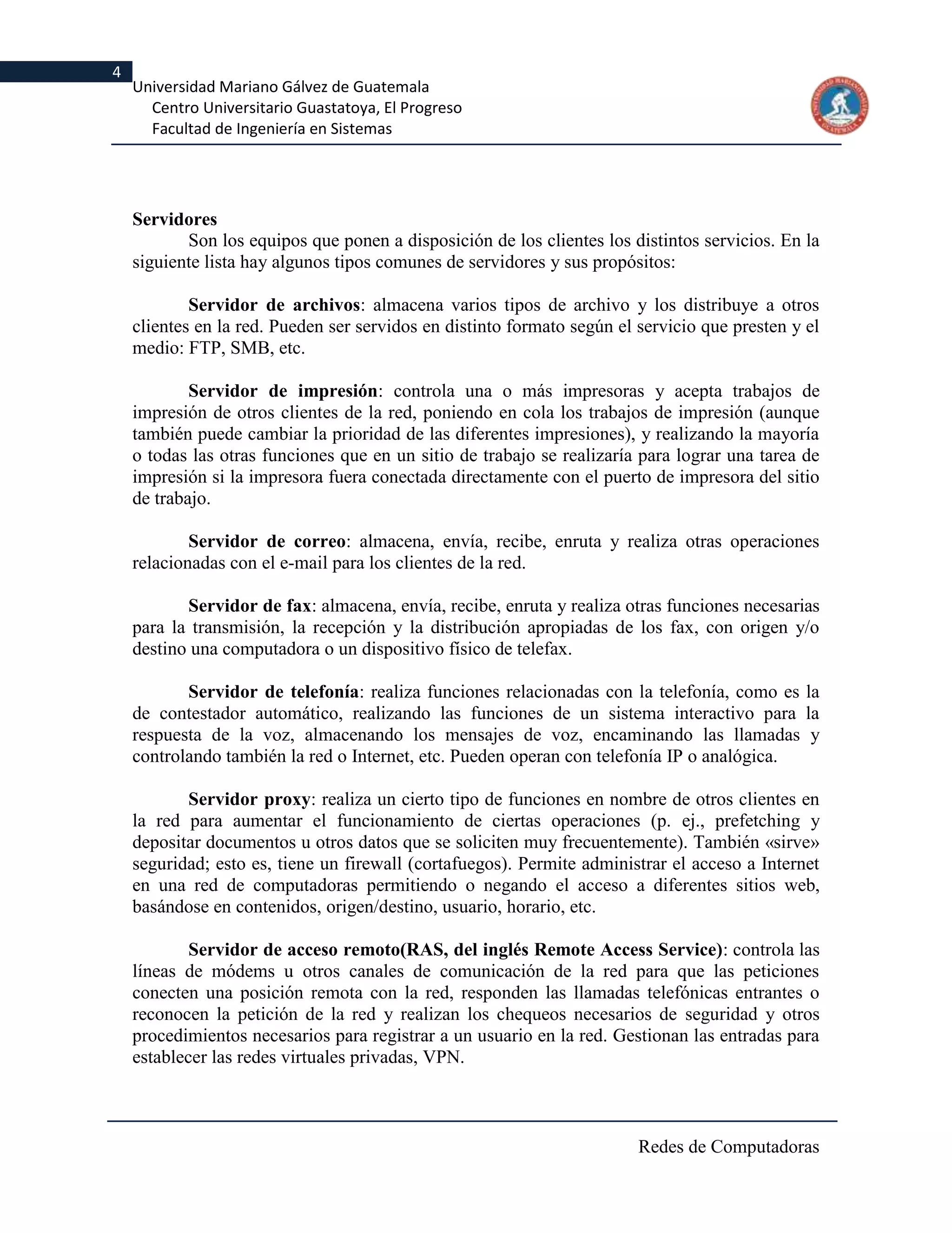 4
    Universidad Mariano Gálvez de Guatemala
      Centro Universitario Guastatoya, El Progreso
      Facultad de Ingeniería en Sistemas




    Servidores
           Son los equipos que ponen a disposición de los clientes los distintos servicios. En la
    siguiente lista hay algunos tipos comunes de servidores y sus propósitos:

            Servidor de archivos: almacena varios tipos de archivo y los distribuye a otros
    clientes en la red. Pueden ser servidos en distinto formato según el servicio que presten y el
    medio: FTP, SMB, etc.

            Servidor de impresión: controla una o más impresoras y acepta trabajos de
    impresión de otros clientes de la red, poniendo en cola los trabajos de impresión (aunque
    también puede cambiar la prioridad de las diferentes impresiones), y realizando la mayoría
    o todas las otras funciones que en un sitio de trabajo se realizaría para lograr una tarea de
    impresión si la impresora fuera conectada directamente con el puerto de impresora del sitio
    de trabajo.

            Servidor de correo: almacena, envía, recibe, enruta y realiza otras operaciones
    relacionadas con el e-mail para los clientes de la red.

           Servidor de fax: almacena, envía, recibe, enruta y realiza otras funciones necesarias
    para la transmisión, la recepción y la distribución apropiadas de los fax, con origen y/o
    destino una computadora o un dispositivo físico de telefax.

           Servidor de telefonía: realiza funciones relacionadas con la telefonía, como es la
    de contestador automático, realizando las funciones de un sistema interactivo para la
    respuesta de la voz, almacenando los mensajes de voz, encaminando las llamadas y
    controlando también la red o Internet, etc. Pueden operan con telefonía IP o analógica.

           Servidor proxy: realiza un cierto tipo de funciones en nombre de otros clientes en
    la red para aumentar el funcionamiento de ciertas operaciones (p. ej., prefetching y
    depositar documentos u otros datos que se soliciten muy frecuentemente). También «sirve»
    seguridad; esto es, tiene un firewall (cortafuegos). Permite administrar el acceso a Internet
    en una red de computadoras permitiendo o negando el acceso a diferentes sitios web,
    basándose en contenidos, origen/destino, usuario, horario, etc.

            Servidor de acceso remoto(RAS, del inglés Remote Access Service): controla las
    líneas de módems u otros canales de comunicación de la red para que las peticiones
    conecten una posición remota con la red, responden las llamadas telefónicas entrantes o
    reconocen la petición de la red y realizan los chequeos necesarios de seguridad y otros
    procedimientos necesarios para registrar a un usuario en la red. Gestionan las entradas para
    establecer las redes virtuales privadas, VPN.



                                                                         Redes de Computadoras
 